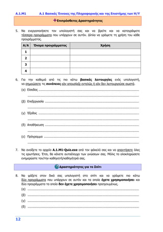 Α.1.Μ1 Α.1 Βασικές Έννοιες της Πληροφορικής και της Επιστήμης των Η/Υ
12
+Επιπρόσθετες Δραστηριότητες
5. Να ενεργοποιήσετε τον υπολογιστή σας και να βρείτε και να καταγράψετε
τέσσερα προγράμματα που υπάρχουν σε αυτόν. Δίπλα να γράψετε τη χρήση του κάθε
προγράμματος.
Α/Α Όνομα προγράμματος Χρήση
1
2
3
4
6. Για την καθεμιά από τις πιο κάτω βασικές λειτουργίες ενός υπολογιστή,
να σημειώσετε τις συνέπειες εάν απουσίαζε εντελώς ή εάν δεν λειτουργούσε σωστά.
(α) Είσοδος .............................................................................................................
.........................................................................................................................
(β) Επεξεργασία ......................................................................................................
.........................................................................................................................
(γ) Έξοδος .............................................................................................................
.........................................................................................................................
(δ) Αποθήκευση ......................................................................................................
.........................................................................................................................
(ε) Πρόγραμμα .......................................................................................................
.........................................................................................................................
7. Να ανοίξετε το αρχείο A.1.M1-Quiz.exe από τον φάκελό σας και να απαντήσετε όλες
τις ερωτήσεις. Έτσι, θα κάνετε αυτοέλεγχο των γνώσεων σας. Μόλις το ολοκληρώσετε
ενημερώστε τον/την καθηγητή/καθηγήτριά σας.
Δραστηριότητες για το Σπίτι
8. Να ψάξετε στον δικό σας υπολογιστή στο σπίτι και να γράψετε πιο κάτω
δύο προγράμματα που υπάρχουν σε αυτόν και τα οποία έχετε χρησιμοποιήσει και
δύο προγράμματα τα οποία δεν έχετε χρησιμοποιήσει προηγουμένως.
(α) .........................................................................................................................
(β) .........................................................................................................................
(γ) .........................................................................................................................
(δ) .........................................................................................................................
 
