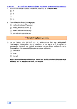 Α.5.2.Μ2 Α.5.2 Δίκτυα Υπολογιστών και Διαδίκτυο/Ηλεκτρονικό Ταχυδρομείο
120
5. Τα δύο μέρη μιας ηλεκτρονικής διεύθυνσης χωρίζονται με τον χαρακτήρα:
(α) #
(β) @
(γ) :
(δ) %
6. Ποια από τις διευθύνσεις είναι έγκυρη:
(α) markos_timotheou.ΑΤ.yahoo.gr
(β) markos_timotheou#yahoo.gr
(γ) markos_timotheou@yahoo.gr
(δ) yahoo@markos_timotheou.gr
+Επιπρόσθετες Δραστηριότητες
7. Με τη βοήθεια του καθηγητή σας να δημιουργήσετε ένα νέο λογαριασμό
ηλεκτρονικού ταχυδρομείου. Για να μπορέσετε να το κάνετε αυτό θα πρέπει να
επισκεφτείτε έναν από τους πολλούς ιστοχώρους που σας δίνουν τη δυνατότητα να
δημιουργήσετε ένα λογαριασμό δωρεάν όπως είναι οι ακόλουθοι:
(α) Yahoo Mail
(β) Gmail
(γ) Hotmail
Αφού επισκεφτείτε την απαραίτητη ιστοσελίδα θα πρέπει να συμπληρώσετε με
προσοχή όλα τα απαραίτητα πεδία της φόρμας.
 