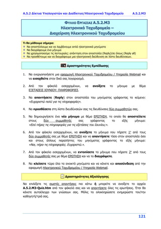 Α.5.2 Δίκτυα Υπολογιστών και Διαδίκτυο/Ηλεκτρονικό Ταχυδρομείο A.5.2.Μ3
121
ΦΥΛΛΟ ΕΡΓΑΣΙΑΣ Α.5.2.Μ3
Ηλεκτρονικό Ταχυδρομείο –
Διαχείριση Ηλεκτρονικού Ταχυδρομείου
Τι θα μάθουμε σήμερα:
Να αποστέλλουμε και να λαμβάνουμε απλά ηλεκτρονικά μηνύματα
Να διαγράφουμε ένα μήνυμα
Να χρησιμοποιούμε τις λειτουργίες: απάντηση στον αποστολέα (Reply)/σε όλους (Reply all)
Να προσθέτουμε και να διαγράφουμε μια ηλεκτρονική διεύθυνση σε λίστα διευθύνσεων.
Δραστηριότητες Εμπέδωσης
1. Να ενεργοποιήσετε μια εφαρμογή Ηλεκτρονικού Ταχυδρομείου / Υπηρεσία Webmail και
να εισαχθείτε στον δικό σας λογαριασμό.
2. Από τον φάκελό εισερχομένων, να ανοίξετε το μήνυμα με θέμα
ΕΞΕΤΑΣΕΙΣ ΙΟΥΝΙΟΥ: ΠΛΗΡΟΦΟΡΙΕΣ.
3. Να απαντήσετε (Reply) στον αποστολέα του μηνύματος γράφοντας το κείμενο:
«Ευχαριστώ πολύ για τις πληροφορίες».
4. Να προσθέσετε στη λίστα διευθύνσεών σας τις διευθύνσεις δύο συμμαθητών σας.
5. Να δημιουργήσετε ένα νέο μήνυμα με θέμα ΕΡΩΤΗΣΗ, το οποίο θα αποστείλετε
στους δύο συμμαθητές σας γράφοντας το εξής μήνυμα:
«Εσύ πήρες τις πληροφορίες για τις εξετάσεις του Ιουνίου;».
6. Από τον φάκελο εισερχομένων, να ανοίξετε το μήνυμα που πήρατε 1ο
από τους
δύο συμμαθητές σας με θέμα ΕΡΩΤΗΣΗ και να απαντήσετε τόσο στον αποστολέα όσο
και στους άλλους παραλήπτες του μηνύματος γράφοντας το εξής μήνυμα:
«Ναι, πήρα τις πληροφορίες. Ευχαριστώ.».
7. Από τον φάκελο εισερχομένων, να εντοπίσετε το μήνυμα που πήρατε 2ο
από τους
δύο συμμαθητές σας με θέμα ΕΡΩΤΗΣΗ και να το διαγράψετε.
8. Να κλείσετε τώρα όλα τα ανοικτά μηνύματα και να κάνετε και αποσύνδεση από την
εφαρμογή Ηλεκτρονικού Ταχυδρομείου / Υπηρεσία Webmail.
Δραστηριότητες Αξιολόγησης
Να επιλέξετε τις σωστές απαντήσεις πιο κάτω ή μπορείτε να ανοίξετε το αρχείο
Α.5.2.M3-Quiz.htm από τον φάκελό σας και να απαντήσετε όλες τις ερωτήσεις. Έτσι θα
κάνετε αυτοέλεγχο των γνώσεων σας. Μόλις το ολοκληρώσετε ενημερώστε τον/την
καθηγητή/τριά σας.
 