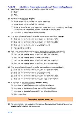 A.5.2.Μ3 Α.5.2 Δίκτυα Υπολογιστών και Διαδίκτυο/Ηλεκτρονικό Ταχυδρομείο
122
9. Ένα μήνυμα μπορεί να σταλεί σε πολλά άτομα την ίδια στιγμή.
(α) Σωστό
(β) Λάθος
10. Με την εντολή απάντηση (Reply):
(α) Στέλνετε μια απάντηση μόνο στον αρχικό αποστολέα
(β) Στέλνετε μια απάντηση μόνο στον εαυτό σας
(γ) Στέλνετε μια απάντηση στον αποστολέα και σε όλους τους παραλήπτες που έχουν
μπει στα πλαίσια Κοινοποίηση (Cc) και Ιδιαίτερη Κοινοποίηση (Bcc)
(δ) Προωθείτε το μήνυμα σε ένα νέο παραλήπτη
11. Ποια λειτουργία εκτελείται από τη θυρίδα εισερχομένων μηνυμάτων (Inbox);
(α) Είναι εκεί που αποθηκεύονται τα μηνύματα που έχετε αποστείλει
(β) Είναι εκεί που αποθηκεύονται τα μηνύματα που έχετε παραλάβει
(γ) Είναι εκεί που αποθηκεύονται τα πρόχειρα μηνύματα
(δ) Κανένα από τα πιο πάνω
12. Ποια λειτουργία εκτελείται από τη θυρίδα εξερχομένων μηνυμάτων (Outbox);
(α) Είναι εκεί που αποθηκεύονται τα μηνύματα που έχετε αποστείλει
(β) Είναι εκεί που αποθηκεύονται τα πρόχειρα μηνύματα
(γ) Είναι εκεί που αποθηκεύονται τα μηνύματα που έχετε παραλάβει
(δ) Είναι εκεί που αποθηκεύονται τα μηνύματα μέχρι να αποσταλούν
13. Ποια λειτουργία εκτελείται από τη θυρίδα απεσταλμένων μηνυμάτων (Sent);
(α) Είναι εκεί που αποθηκεύονται τα μηνύματα που έχετε αποστείλει
(β) Είναι εκεί που αποθηκεύονται τα πρόχειρα μηνύματα
(γ) Είναι εκεί που αποθηκεύονται τα μηνύματα που έχετε παραλάβει
(δ) Είναι εκεί που αποθηκεύονται τα μηνύματα μέχρι να αποσταλούν
14. Τι ισχύει για το βιβλίο διευθύνσεων (Address Book);
(α) Μπορούμε να προσθέσουμε άτομα στο βιβλίο διευθύνσεων
(β) Μπορούμε να διαγράψουμε άτομα από το βιβλίο διευθύνσεων
(γ) Μπορούμε να δημιουργήσουμε ομάδες στο βιβλίο διευθύνσεων
(δ) Όλα τα πιο πάνω
+Επιπρόσθετες Δραστηριότητες
15. Να ενεργοποιήσετε μια εφαρμογή Ηλεκτρονικού Ταχυδρομείου / Υπηρεσία Webmail και
να εισαχθείτε στον δικό σας λογαριασμό.
 