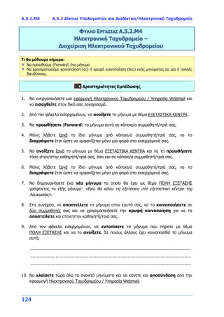 A.5.2.Μ4 Α.5.2 Δίκτυα Υπολογιστών και Διαδίκτυο/Ηλεκτρονικό Ταχυδρομείο
124
ΦΥΛΛΟ ΕΡΓΑΣΙΑΣ Α.5.2.Μ4
Ηλεκτρονικό Ταχυδρομείο –
Διαχείριση Ηλεκτρονικού Ταχυδρομείου
Τι θα μάθουμε σήμερα:
Να προωθούμε (Forward) ένα μήνυμα
Να χρησιμοποιούμε κοινοποίηση (cc) ή κρυφή κοινοποίηση (bcc) ενός μηνύματος σε μια ή πολλές
διευθύνσεις.
Δραστηριότητες Εμπέδωσης
1. Να ενεργοποιήσετε μια εφαρμογή Ηλεκτρονικού Ταχυδρομείου / Υπηρεσία Webmail και
να εισαχθείτε στον δικό σας λογαριασμό.
2. Από τον φάκελο εισερχομένων, να ανοίξετε το μήνυμα με θέμα ΕΞΕΤΑΣΤΙΚΑ ΚΕΝΤΡΑ.
3. Να προωθήσετε (Forward) το μήνυμα αυτό σε κάποιο/α συμμαθητή/τριά σας.
4. Μόλις λάβετε ξανά το ίδιο μήνυμα από κάποιο/α συμμαθητή/τριά σας, να το
διαγράψετε έτσι ώστε να εμφανίζεται μόνο μία φορά στα εισερχόμενά σας.
5. Να ανοίξετε ξανά το μήνυμα με θέμα ΕΞΕΤΑΣΤΙΚΑ ΚΕΝΤΡΑ και να το προωθήσετε
τόσο στον/στην καθηγητή/τριά σας, όσο και σε κάποιο/α συμμαθητή/τριά σας.
6. Μόλις λάβετε ξανά το ίδιο μήνυμα από κάποιο/α συμμαθητή/τριά σας, να το
διαγράψετε έτσι ώστε να εμφανίζεται μόνο μία φορά στα εισερχόμενά σας.
7. Να δημιουργήσετε ένα νέο μήνυμα το οποίο θα έχει ως θέμα ΠΟΛΗ ΕΞΕΤΑΣΗΣ
γράφοντας το εξής μήνυμα: «Εγώ θα κάνω τις εξετάσεις στο εξεταστικό κέντρο της
Λευκωσίας».
8. Στη συνέχεια, να αποστείλετε το μήνυμα στον εαυτό σας, να το κοινοποιήσετε σε
δύο συμμαθητές σας και να χρησιμοποιήσετε την κρυφή κοινοποίηση για να το
αποστείλετε και στον/στην καθηγητή/τριά σας.
9. Από τον φάκελο εισερχομένων, να εντοπίσετε το μήνυμα που πήρατε με θέμα
ΠΟΛΗ ΕΞΕΤΑΣΗΣ και να το ανοίξετε. Σε ποιους άλλους έχει κοινοποιηθεί το μήνυμα
αυτό;
...............................................................................................................................
...............................................................................................................................
...............................................................................................................................
10. Να κλείσετε τώρα όλα τα ανοικτά μηνύματα και να κάνετε και αποσύνδεση από την
εφαρμογή Ηλεκτρονικού Ταχυδρομείου / Υπηρεσία Webmail.
 