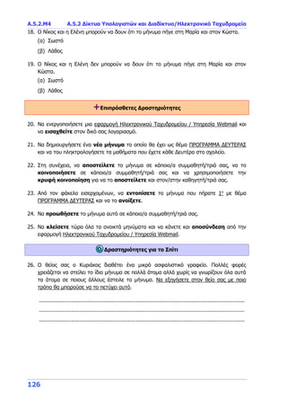 A.5.2.Μ4 Α.5.2 Δίκτυα Υπολογιστών και Διαδίκτυο/Ηλεκτρονικό Ταχυδρομείο
126
18. Ο Νίκος και η Ελένη μπορούν να δουν ότι το μήνυμα πήγε στη Μαρία και στον Κώστα.
(α) Σωστό
(β) Λάθος
19. Ο Νίκος και η Ελένη δεν μπορούν να δουν ότι το μήνυμα πήγε στη Μαρία και στον
Κώστα.
(α) Σωστό
(β) Λάθος
+Επιπρόσθετες Δραστηριότητες
20. Να ενεργοποιήσετε μια εφαρμογή Ηλεκτρονικού Ταχυδρομείου / Υπηρεσία Webmail και
να εισαχθείτε στον δικό σας λογαριασμό.
21. Να δημιουργήσετε ένα νέο μήνυμα το οποίο θα έχει ως θέμα ΠΡΟΓΡΑΜΜΑ ΔΕΥΤΕΡΑΣ
και να του πληκτρολογήσετε τα μαθήματα που έχετε κάθε Δευτέρα στο σχολείο.
22. Στη συνέχεια, να αποστείλετε το μήνυμα σε κάποιο/α συμμαθητή/τριά σας, να το
κοινοποιήσετε σε κάποιο/α συμμαθητή/τριά σας και να χρησιμοποιήσετε την
κρυφή κοινοποίηση για να το αποστείλετε και στον/στην καθηγητή/τριά σας.
23. Από τον φάκελο εισερχομένων, να εντοπίσετε το μήνυμα που πήρατε 1ο
με θέμα
ΠΡΟΓΡΑΜΜΑ ΔΕΥΤΕΡΑΣ και να το ανοίξετε.
24. Να προωθήσετε το μήνυμα αυτό σε κάποιο/α συμμαθητή/τριά σας.
25. Να κλείσετε τώρα όλα τα ανοικτά μηνύματα και να κάνετε και αποσύνδεση από την
εφαρμογή Ηλεκτρονικού Ταχυδρομείου / Υπηρεσία Webmail.
Δραστηριότητες για το Σπίτι
26. Ο θείος σας ο Κυριάκος διαθέτει ένα μικρό ασφαλιστικό γραφείο. Πολλές φορές
χρειάζεται να στείλει το ίδιο μήνυμα σε πολλά άτομα αλλά χωρίς να γνωρίζουν όλα αυτά
τα άτομα σε ποιους άλλους έστειλε το μήνυμα. Να εξηγήσετε στον θείο σας με ποιο
τρόπο θα μπορούσε να το πετύχει αυτό.
...............................................................................................................................
...............................................................................................................................
...............................................................................................................................
 