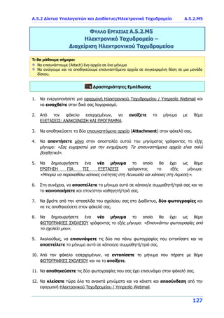 Α.5.2 Δίκτυα Υπολογιστών και Διαδίκτυο/Ηλεκτρονικό Ταχυδρομείο A.5.2.Μ5
127
ΦΥΛΛΟ ΕΡΓΑΣΙΑΣ Α.5.2.Μ5
Ηλεκτρονικό Ταχυδρομείο –
Διαχείριση Ηλεκτρονικού Ταχυδρομείου
Τι θα μάθουμε σήμερα:
Να επισυνάπτουμε (Attach) ένα αρχείο σε ένα μήνυμα
Να ανοίγουμε και να αποθηκεύουμε επισυναπτόμενα αρχεία σε συγκεκριμένη θέση σε μια μονάδα
δίσκου.
Δραστηριότητες Εμπέδωσης
1. Να ενεργοποιήσετε μια εφαρμογή Ηλεκτρονικού Ταχυδρομείου / Υπηρεσία Webmail και
να εισαχθείτε στον δικό σας λογαριασμό.
2. Από τον φάκελο εισερχομένων, να ανοίξετε το μήνυμα με θέμα
ΕΞΕΤΑΣΕΙΣ: ΑΝΑΚΟΙΝΩΣΗ ΚΑΙ ΠΡΟΓΡΑΜΜΑ.
3. Να αποθηκεύσετε τα δύο επισυναπτόμενα αρχεία (Attachment) στον φάκελό σας.
4. Να απαντήσετε μόνο στον αποστολέα αυτού του μηνύματος γράφοντας το εξής
μήνυμα: «Σας ευχαριστώ για την ενημέρωση. Τα επισυναπτόμενα αρχεία είναι πολύ
βοηθητικά».
5. Να δημιουργήσετε ένα νέο μήνυμα το οποίο θα έχει ως θέμα
ΕΡΩΤΗΣΗ ΓΙΑ ΤΙΣ ΕΞΕΤΑΣΕΙΣ γράφοντας το εξής μήνυμα:
«Μπορώ να παρακαθίσω κάποιες ενότητες στη Λευκωσία και κάποιες στη Λεμεσό;».
6. Στη συνέχεια, να αποστείλετε το μήνυμα αυτό σε κάποιο/α συμμαθητή/τριά σας και να
το κοινοποιήσετε και στον/στην καθηγητή/τριά σας.
7. Να βρείτε από την ιστοσελίδα του σχολείου σας στο Διαδίκτυο, δύο φωτογραφίες και
να τις αποθηκεύσετε στον φάκελό σας.
8. Να δημιουργήσετε ένα νέο μήνυμα το οποίο θα έχει ως θέμα
ΦΩΤΟΓΡΑΦΙΕΣ ΣΧΟΛΕΙΟΥ γράφοντας το εξής μήνυμα: «Επισυνάπτω φωτογραφίες από
το σχολείο μου».
9. Ακολούθως, να επισυνάψετε τις δύο πιο πάνω φωτογραφίες που εντοπίσατε και να
αποστείλετε το μήνυμα αυτό σε κάποιο/α συμμαθητή/τριά σας.
10. Από τον φάκελο εισερχομένων, να εντοπίσετε το μήνυμα που πήρατε με θέμα
ΦΩΤΟΓΡΑΦΙΕΣ ΣΧΟΛΕΙΟΥ και να το ανοίξετε.
11. Να αποθηκεύσετε τις δύο φωτογραφίες που σας έχει επισυνάψει στον φάκελό σας.
12. Να κλείσετε τώρα όλα τα ανοικτά μηνύματα και να κάνετε και αποσύνδεση από την
εφαρμογή Ηλεκτρονικού Ταχυδρομείου / Υπηρεσία Webmail.
 