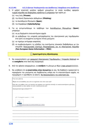 Α.5.3.Μ1 Α.5.3 Δίκτυα Υπολογιστών και Διαδίκτυο/ Ασφάλεια στο Διαδίκτυο
134
5. Η μαζική αποστολή μεγάλου αριθμού μηνυμάτων τα οποία συνήθως αφορούν
τυχερά παιχνίδια και διαφημίσεις προϊόντων ή υπηρεσιών έχει σχέση με:
(α) τους Ιούς (Viruses)
(β) την Κλοπή Προσωπικών Δεδομένων (Phishing)
(γ) τα Ανεπιθύμητα Μηνύματα (Spam)
(δ) τον Εκφοβισμό (Cyberbullying)
6. Για να αντιμετωπίσουμε το πρόβλημα των Ανεπιθύμητων Μηνυμάτων (Spam)
μπορούμε:
(α) να μη δεχόμαστε επισυναπτόμενα αρχεία
(β) να ρυθμίζουμε την υπηρεσία φιλτραρίσματος του ηλεκτρονικού μας ταχυδρομείου
έτσι ώστε να απορρίπτει αυτόματα τέτοια μηνύματα
(γ) να τηρούμε αντίγραφα ασφαλείας
(δ) να συμβουλευόμαστε τις ενδείξεις του συστήματος ηλικιακών διαβαθμίσεων με την
ονομασία Πανευρωπαϊκό Σύστημα Πληροφόρησης για τα Ηλεκτρονικά Παιχνίδια
(Pan-European Game Information – PEGI)
Δραστηριότητες Αξιολόγησης
7. Να ενεργοποιήσετε μια εφαρμογή Ηλεκτρονικού Ταχυδρομείου / Υπηρεσία Webmail και
να εισαχθείτε στον δικό σας λογαριασμό.
8. Από τον φάκελο εισερχομένων, να ανοίξετε το μήνυμα με θέμα I hate school!!!!!!!!!!!!!.
9. Να υποθέσετε ότι ο αποστολέας είναι άγνωστος σε σας. Να διαβάσετε προσεκτικά το
περιεχόμενο του μηνύματος και λαμβάνοντας υπόψη και το επισυναπτόμενο αρχείο, να
περιγράψετε τι προτίθεστε να κάνετε. Να δικαιολογήσετε την απάντησή σας.
...............................................................................................................................
...............................................................................................................................
...............................................................................................................................
...............................................................................................................................
 