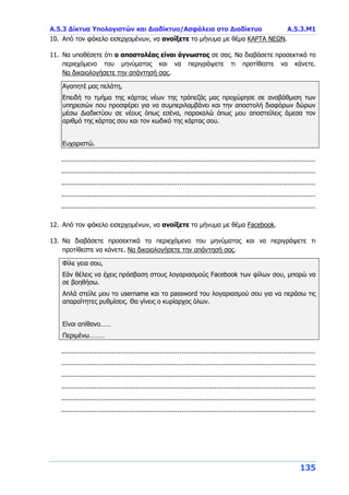 Α.5.3 Δίκτυα Υπολογιστών και Διαδίκτυο/Ασφάλεια στο Διαδίκτυο Α.5.3.Μ1
135
10. Από τον φάκελο εισερχομένων, να ανοίξετε το μήνυμα με θέμα ΚΑΡΤΑ ΝΕΩΝ.
11. Να υποθέσετε ότι ο αποστολέας είναι άγνωστος σε σας. Να διαβάσετε προσεκτικά το
περιεχόμενο του μηνύματος και να περιγράψετε τι προτίθεστε να κάνετε.
Να δικαιολογήσετε την απάντησή σας.
Αγαπητέ μας πελάτη,
Επειδή το τμήμα της κάρτας νέων της τράπεζάς μας προχώρησε σε αναβάθμιση των
υπηρεσιών που προσφέρει για να συμπεριλαμβάνει και την αποστολή διαφόρων δώρων
μέσω Διαδικτύου σε νέους όπως εσένα, παρακαλώ όπως μου αποστείλεις άμεσα τον
αριθμό της κάρτας σου και τον κωδικό της κάρτας σου.
Ευχαριστώ.
.................................................................................................................................
.................................................................................................................................
.................................................................................................................................
.................................................................................................................................
.................................................................................................................................
12. Από τον φάκελο εισερχομένων, να ανοίξετε το μήνυμα με θέμα Facebook.
13. Να διαβάσετε προσεκτικά το περιεχόμενο του μηνύματος και να περιγράψετε τι
προτίθεστε να κάνετε. Να δικαιολογήσετε την απάντησή σας.
Φίλε γεια σου,
Εάν θέλεις να έχεις πρόσβαση στους λογαριασμούς Facebook των φίλων σου, μπορώ να
σε βοηθήσω.
Απλά στείλε μου το username και το password του λογαριασμού σου για να περάσω τις
απαραίτητες ρυθμίσεις. Θα γίνεις ο κυρίαρχος όλων.
Είναι απίθανο……
Περιμένω………
.................................................................................................................................
.................................................................................................................................
.................................................................................................................................
.................................................................................................................................
.................................................................................................................................
.................................................................................................................................
 