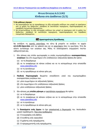 Α.5.3 Δίκτυα Υπολογιστών και Διαδίκτυο/Ασφάλεια στο Διαδίκτυο Α.5.3.Μ2
137
ΦΥΛΛΟ ΕΡΓΑΣΙΑΣ Α.5.3.Μ2
Κίνδυνοι στο Διαδίκτυο (2/3)
Τι θα μάθουμε σήμερα:
Να αναγνωρίζουμε και να περιγράφουμε τις εξής κατηγορίες κινδύνων που μπορεί να προκύψουν
από τη χρήση του διαδικτύου: πρόσβαση σε ακατάλληλο περιεχόμενο, παραπληροφόρηση και
παραβίαση πνευματικών δικαιωμάτων.
Να αντιμετωπίζουμε τις εξής κατηγορίες κινδύνων που μπορεί να προκύψουν από τη χρήση του
διαδικτύου: πρόσβαση σε ακατάλληλο περιεχόμενο, παραπληροφόρηση και παραβίαση
πνευματικών δικαιωμάτων.
Δραστηριότητες Εμπέδωσης
Να επιλέξετε τις σωστές απαντήσεις πιο κάτω ή μπορείτε να ανοίξετε το αρχείο
Α.5.3.M2-Quiz.htm από τον φάκελό σας και να απαντήσετε όλες τις ερωτήσεις. Έτσι θα
κάνετε αυτοέλεγχο των γνώσεων σας. Μόλις το ολοκληρώσετε ενημερώστε τον/την
καθηγητή/τριά σας.
1. Εάν κάποιος σας στείλει φωτογραφίες οι οποίες συμπεριλαμβάνουν αναπαραστάσεις
ανηλίκων που είτε συμμετέχουν είτε υποδηλώνουν σεξουαλικές δράσεις θα πρέπει:
(α) να τις διαγράψουμε
(β) να το αναφέρουμε σε κάποιο ενήλικα και να το καταγγείλουμε στην ιστοσελίδα
www.cyberethics.info
(γ) να τις αγνοήσουμε
(δ) να τις προωθήσουμε σε κάποιο φίλο μας
2. Παιδική Πορνογραφία θεωρείται οποιοδήποτε υλικό που συμπεριλαμβάνει
αναπαραστάσεις ανηλίκων που:
(α) μόνο συμμετέχουν σε σεξουαλικές δράσεις
(β) είτε συμμετέχουν είτε υποδηλώνουν σεξουαλικές δράσεις
(γ) μόνο υποδηλώνουν σεξουαλικές δράσεις
3. Εάν κάποιος μας στείλει μήνυμα με ακατάλληλο περιεχόμενο θα πρέπει:
(α) να το διαγράψουμε
(β) να το αναφέρουμε σε κάποιον ενήλικα και να το καταγγείλουμε στην ιστοσελίδα
www.cyberethics.info
(γ) να το αγνοήσουμε
(δ) να το προωθήσουμε σε κάποιο φίλο μας
4. Τα δικαιώματα ενός έργου τα έχει αποκλειστικά ο δημιουργός του. Ακολουθούν
μερικά παραδείγματα. Ποιο είναι λανθασμένο;
(α) Ο συγγραφέας ενός βιβλίου
(β) Ο συνθέτης ενός τραγουδιού
(γ) Ο χρήστης ενός προγράμματος
(δ) Ο προγραμματιστής ενός προγράμματος
 