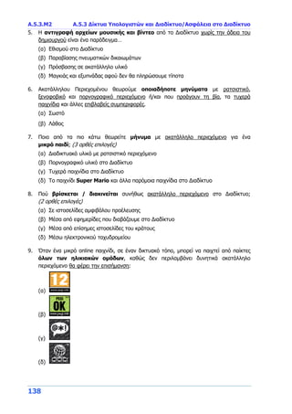 Α.5.3.Μ2 Α.5.3 Δίκτυα Υπολογιστών και Διαδίκτυο/Ασφάλεια στο Διαδίκτυο
138
5. Η αντιγραφή αρχείων μουσικής και βίντεο από το Διαδίκτυο χωρίς την άδεια του
δημιουργού είναι ένα παράδειγμα…
(α) Εθισμού στο Διαδίκτυο
(β) Παραβίασης πνευματικών δικαιωμάτων
(γ) Πρόσβασης σε ακατάλληλο υλικό
(δ) Μαγκιάς και εξυπνάδας αφού δεν θα πληρώσουμε τίποτα
6. Ακατάλληλου Περιεχομένου θεωρούμε οποιαδήποτε μηνύματα με ρατσιστικό,
ξενοφοβικό και πορνογραφικό περιεχόμενο ή/και που προάγουν τη βία, τα τυχερά
παιχνίδια και άλλες επιβλαβείς συμπεριφορές.
(α) Σωστό
(β) Λάθος
7. Ποιο από τα πιο κάτω θεωρείτε μήνυμα με ακατάλληλο περιεχόμενο για ένα
μικρό παιδί; (3 ορθές επιλογές)
(α) Διαδικτυακό υλικό με ρατσιστικό περιεχόμενο
(β) Πορνογραφικό υλικό στο Διαδίκτυο
(γ) Τυχερά παιχνίδια στο Διαδίκτυο
(δ) Το παιχνίδι Super Mario και άλλα παρόμοια παιχνίδια στο Διαδίκτυο
8. Πού βρίσκεται / διακινείται συνήθως ακατάλληλο περιεχόμενο στο Διαδίκτυο;
(2 ορθές επιλογές)
(α) Σε ιστοσελίδες αμφιβόλου προέλευσης
(β) Μέσα από εφημερίδες που διαβάζουμε στο Διαδίκτυο
(γ) Μέσα από επίσημες ιστοσελίδες του κράτους
(δ) Μέσω ηλεκτρονικού ταχυδρομείου
9. Όταν ένα μικρό online παιχνίδι, σε έναν δικτυακό τόπο, μπορεί να παιχτεί από παίκτες
όλων των ηλικιακών ομάδων, καθώς δεν περιλαμβάνει δυνητικά ακατάλληλο
περιεχόμενο θα φέρει την επισήμανση:
(α)
(β)
(γ)
(δ)
 