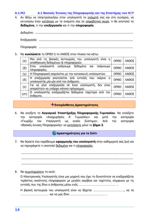 Α.1.Μ2 Α.1 Βασικές Έννοιες της Πληροφορικής και της Επιστήμης των Η/Υ
14
4. Αν θέλω να πληκτρολογήσω στον υπολογιστή τα ονόματά σας και στη συνέχεια, να
εκτυπώσω έναν κατάλογο με τα ονόματα σας σε αλφαβητική σειρά, τι θα αποτελεί τα
δεδομένα, τι την επεξεργασία και τι την πληροφορία;
Δεδομένα: ...............................................................................................................
Επεξεργασία: ...........................................................................................................
Πληροφορία: ...........................................................................................................
5. Να κυκλώσετε το ΟΡΘΟ ή το ΛΑΘΟΣ στον πίνακα πιο κάτω:
(α)
Μια από τις βασικές λειτουργίες του υπολογιστή είναι η
αποθήκευση δεδομένων & πληροφοριών.
ΟΡΘΟ ΛΑΘΟΣ
(β)
Στον υπολογιστή εισάγουμε δεδομένα και παίρνουμε
πληροφορίες.
ΟΡΘΟ ΛΑΘΟΣ
(γ) Η Πληροφορική ασχολείται με την κατασκευή υπολογιστών. ΟΡΘΟ ΛΑΘΟΣ
(δ)
Η επεξεργασία αποτελείται από εντολές που παίρνει ο
υπολογιστής μία-μία από τον άνθρωπο.
ΟΡΘΟ ΛΑΘΟΣ
(ε)
Για να γίνει επεξεργασία σε έναν υπολογιστή, δεν είναι
απαραίτητο να υπάρχει κάποιο πρόγραμμα.
ΟΡΘΟ ΛΑΘΟΣ
(στ)
Ο υπολογιστής επεξεργάζεται δεδομένα ταχύτερα από τον
άνθρωπο.
ΟΡΘΟ ΛΑΘΟΣ
+Επιπρόσθετες Δραστηριότητες
6. Να ανοίξετε το Λογισμικό Υποστήριξης Πληροφορικής Γυμνασίου. Να επιλέξετε
την κατηγορία «Αναχωρήσεις Α’ Γυμνασίου» και μετά την κατηγορία
«Γνωρίζω τον Υπολογιστή ως ενιαίο Σύστημα». Από την κατηγορία
«Βασικές έννοιες Πληροφορικής» να εκτελέσετε μόνο το βήμα 3.
Δραστηριότητες για το Σπίτι
7. Να δώσετε ένα παράδειγμα εφαρμογής του υπολογιστή στην καθημερινή σας ζωή και
να περιγράψετε τι αποτελεί δεδομένα και τι πληροφορίες.
...............................................................................................................................
...............................................................................................................................
...............................................................................................................................
8. Να συμπληρώσετε τα κενά:
Ο Ηλεκτρονικός Υπολογιστής είναι μια μηχανή που έχει τη δυνατότητα να επεξεργάζεται
τεράστιες ποσότητες πληροφοριών με μεγάλη ακρίβεια και ταχύτητα, σύμφωνα με τις
εντολές που της δίνει ο άνθρωπος μέσω ενός ………………………………………… .
Η βασική λειτουργία του υπολογιστή είναι να δέχεται …………………………………, να τα
……………………………… και να μας δίνει ……………………………………… .
 