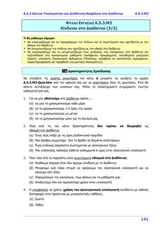 Α.5.3 Δίκτυα Υπολογιστών και Διαδίκτυο/Ασφάλεια στο Διαδίκτυο Α.5.3.Μ3
141
ΦΥΛΛΟ ΕΡΓΑΣΙΑΣ Α.5.3.Μ3
Κίνδυνοι στο Διαδίκτυο (3/3)
Τι θα μάθουμε σήμερα:
Να αναγνωρίζουμε και να περιγράφουμε τον κίνδυνο και τα συμπτώματα που σχετίζονται με τον
εθισμό στο διαδίκτυο
Να αντιμετωπίζουμε τον κίνδυνο που σχετίζεται με τον εθισμό στο διαδίκτυο
Να αναγνωρίζουμε και να αντιμετωπίζουμε τους κινδύνους που ελλοχεύουν στο διαδίκτυο και
συζητήθηκαν στα προηγούμενα μαθήματα (κακόβουλα προγράμματα, ανεπιθύμητα μηνύματα
(Spam), υποκλοπή Προσωπικών Δεδομένων (Phishing), πρόσβαση σε ακατάλληλο περιεχόμενο,
παραπληροφόρηση και παραβίαση πνευματικών δικαιωμάτων).
Δραστηριότητες Εμπέδωσης
Να επιλέξετε τις σωστές απαντήσεις πιο κάτω ή μπορείτε να ανοίξετε το αρχείο
Α.5.3.M3-Quiz.htm από τον φάκελό σας και να απαντήσετε όλες τις ερωτήσεις. Έτσι θα
κάνετε αυτοέλεγχο των γνώσεων σας. Μόλις το ολοκληρώσετε ενημερώστε τον/την
καθηγητή/τριά σας.
1. Για να μην εθιστούμε στο Διαδίκτυο πρέπει ...
(α) να μην το χρησιμοποιούμε κάθε μέρα
(β) να το χρησιμοποιούμε 1-2 ώρες την ημέρα
(γ) να το χρησιμοποιούμε με μέτρο
(δ) να το χρησιμοποιούμε μόνο για τη δουλειά μας
2. Ποια από τις πιο κάτω δραστηριότητες δεν πρέπει να θεωρηθεί ως
εθισμός στο Διαδίκτυο.
(α) Ένας νέος παίζει με τις ώρες Διαδικτυακά παιχνίδια
(β) Μια έφηβος συμμετέχει όλο το βράδυ σε δωμάτια συζητήσεων
(γ) Ένας ενήλικας ασχολείται συστηματικά με ηλεκτρονικό τζόγο
(δ) Μια υπάλληλος τράπεζας κάθεται καθημερινά 6 ώρες στον ηλεκτρονικό υπολογιστή
3. Ποια τρία από τα παρακάτω είναι συμπτώματα εθισμού στο Διαδίκτυο;
(α) Νιώθουμε άσχημα όταν δεν έχουμε σύνδεση με το Διαδίκτυο
(β) Μπορούμε ανά πάσα στιγμή να αφήσουμε τον ηλεκτρονικό υπολογιστή και να
κάνουμε κάτι άλλο
(γ) Παραμελούμε την οικογένεια, τους φίλους και τα μαθήματά μας
(δ) Αποζητούμε όλο και περισσότερο χρόνο στον υπολογιστή
4. Η υπερβολική, σε χρόνο, χρήση του ηλεκτρονικού υπολογιστή συνδέεται με πιθανές
διαταραχές στην όραση και με μυοσκελετικές παθήσεις.
(α) Σωστό
(β) Λάθος
 