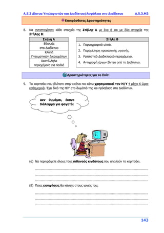Α.5.3 Δίκτυα Υπολογιστών και Διαδίκτυο/Ασφάλεια στο Διαδίκτυο Α.5.3.Μ3
143
+Επιπρόσθετες Δραστηριότητες
8. Να αντιστοιχίσετε κάθε στοιχείο της Στήλης Α με ένα ή και με δύο στοιχεία της
Στήλης Β:
Στήλη Α Στήλη Β
Εθισμός
στο Διαδίκτυο
1. Πορνογραφικό υλικό.
2. Παραμέληση προσωπικής υγιεινής.
3. Ρατσιστικό Διαδικτυακό περιεχόμενο.
4. Αντιγραφή έργων βίντεο από το Διαδίκτυο.
Κλοπή
Πνευματικών Δικαιωμάτων
Ακατάλληλο
περιεχόμενο για παιδιά
Δραστηριότητες για το Σπίτι
9. Το κοριτσάκι που βλέπετε στην εικόνα πιο κάτω χρησιμοποιεί τον Η/Υ 4 μέχρι 6 ώρες
καθημερινά. Έχει δικό της Η/Υ στο δωμάτιό της και πρόσβαση στο Διαδίκτυο.
(α) Να περιγράψετε όλους τους πιθανούς κινδύνους που απειλούν το κοριτσάκι.
..........................................................................................................................
..........................................................................................................................
..........................................................................................................................
(β) Ποιες εισηγήσεις θα κάνατε στους γονείς του;
..........................................................................................................................
..........................................................................................................................
..........................................................................................................................
Δεν θυμάμαι, έκανα
διάλειμμα για φαγητό;
 