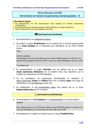 Α.6 Βάσεις Δεδομένων και Ανάπτυξη Πληροφοριακών Συστημάτων Α.6.Μ2
149
ΦΥΛΛΟ ΕΡΓΑΣΙΑΣ Α.6.Μ2
Κατανόηση και Χρήση Συγχώνευσης Αλληλογραφίας - Β
Τι θα μάθουμε σήμερα:
Να χρησιμοποιούμε ένα ήδη δημιουργημένο κύριο έγγραφο για εκτέλεση συγχώνευσης
αλληλογραφίας
Να χρησιμοποιούμε ένα ήδη δημιουργημένο αρχείο δεδομένων ως αρχείο προέλευσης
Πώς να συγχωνεύσετε ένα κύριο έγγραφο με μια πηγή.
Δραστηριότητες Εμπέδωσης
1. Να ενεργοποιήσετε τον επεξεργαστή κειμένου.
2. Να ανοίξετε το αρχείο Prosklisi.docx από τον φάκελό σας το οποίο θα χρησιμοποιηθεί
ως το κύριο έγγραφο για τη δημιουργία μιας πρόσκλησης για μια ετήσια επίδειξη
σκύλων.
Προς:
Αγαπητό φιλαράκι,
Προσκαλούμε εσένα και το σκυλάκι σου στην ετήσια επίδειξη σκύλων που θα γίνει την
Κυριακή 30 Ιανουαρίου 2016 στις 10:00 το πρωί στο πάρκο Αθαλάσσας. Να είσαι εκεί!!!
Το φιλαράκι σου.
3. Να χρησιμοποιήσετε το αρχείο Filoi.docx από τον φάκελό σας ως το αρχείο
πηγής προέλευσης δεδομένων και να επιλέξετε όλους τους παραλήπτες για τη
συνέχεια της συγχώνευσης της αλληλογραφίας.
4. Για την ολοκλήρωση της συγχώνευσης αλληλογραφίας να εισαγάγετε τα
πεδία συγχώνευσης Όνομα και Επίθετο δίπλα από το πρόθεμα Προς: στην αρχή της
πρόσκλησης με ένα κενό διάστημα μεταξύ τους.
5. Να αποθηκεύσετε το νέο συγχωνευμένο αρχείο στον φάκελό σας με το όνομα
DogsInvitation.docx και να το κλείσετε.
Δραστηριότητες Αξιολόγησης
6. Να δημιουργήσετε ένα νέο έγγραφο και να πληκτρολογήσετε το πιο κάτω κείμενο:
Αγαπητέ
Σας ενημερώνουμε ότι στις 25 Ιουνίου 2016 και ώρα 19:00 θα κάνουμε τα εγκαίνια του
νέου μας καταστήματος στη Λευκωσία στην οδό Γρίβα Διγενή 155.
7. Να αποθηκεύσετε το αρχείο στον φάκελό σας με το όνομα Prosklisi2.docx.
 