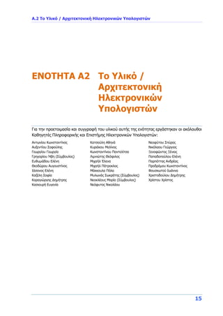 Α.2 Το Υλικό / Αρχιτεκτονική Ηλεκτρονικών Υπολογιστών
15
ENOTHTA A2 Το Υλικό /
Αρχιτεκτονική
Ηλεκτρονικών
Υπολογιστών
Για την προετοιμασία και συγγραφή του υλικού αυτής της ενότητας εργάστηκαν οι ακόλουθοι
Καθηγητές Πληροφορικής και Επιστήμης Ηλεκτρονικών Υπολογιστών:
Αντωνίου Κωνσταντίνος
Αυξεντίου Σοφούλης
Γεωργίου Γεωργία
Γρηγορίου Ήβη (Σύμβουλος)
Ευθυμιάδου Ελένη
Θεοδώρου Αυγουστίνος
Ιάσονος Ελένη
Καζέλη Σοφία
Καραγιώργης Δημήτρης
Κασιουρή Ευγενία
Κατσούλη Αθηνά
Κυριάκου Μελίνος
Κωνσταντίνου Παντελίτσα
Λιμνιώτης Θεόφιλος
Μιχαήλ Έλενα
Μιχαήλ Πάτροκλος
Μάκκουλα Πόλα
Μυλωνάς Σωκράτης (Σύμβουλος)
Νεοκλέους Μαρία (Σύμβουλος)
Νεόφυτος Νικολάου
Νεοφύτου Σπύρος
Νικόλαου Γεώργιος
Ξενοφώντος Ξένιος
Παπαδοπούλου Ελένη
Παρπόττας Ανδρέας
Προδρόμου Κωνσταντίνος
Φουσκωτού Ιωάννα
Χριστοδούλου Δημήτρης
Χρίστου Χρίστος
 