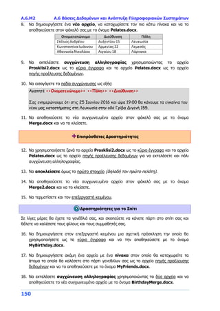 Α.6.Μ2 Α.6 Βάσεις Δεδομένων και Ανάπτυξη Πληροφοριακών Συστημάτων
150
8. Να δημιουργήσετε ένα νέο αρχείο, να καταχωρίσετε τον πιο κάτω πίνακα και να το
αποθηκεύσετε στον φάκελό σας με το όνομα Pelates.docx.
9. Να εκτελέσετε συγχώνευση αλληλογραφίας χρησιμοποιώντας το αρχείο
Prosklisi2.docx ως το κύριο έγγραφο και το αρχείο Pelates.docx ως το αρχείο
πηγής προέλευσης δεδομένων.
10. Να εισαγάγετε τα πεδία συγχώνευσης ως εξής:
Αγαπητέ <<Ονοματεπώνυμο>> <<Πόλη>> <<Διεύθυνση>>
Σας ενημερώνουμε ότι στις 25 Ιουνίου 2016 και ώρα 19:00 θα κάνουμε τα εγκαίνια του
νέου μας καταστήματος στη Λευκωσία στην οδό Γρίβα Διγενή 155.
11. Να αποθηκεύσετε το νέο συγχωνευμένο αρχείο στον φάκελό σας με το όνομα
Merge.docx και να το κλείσετε.
+Επιπρόσθετες Δραστηριότητες
12. Να χρησιμοποιήσετε ξανά το αρχείο Prosklisi2.docx ως το κύριο έγγραφο και το αρχείο
Pelates.docx ως το αρχείο πηγής προέλευσης δεδομένων για να εκτελέσετε και πάλι
συγχώνευση αλληλογραφίας.
13. Να αποκλείσετε όμως το πρώτο στοιχείο (δηλαδή τον πρώτο πελάτη).
14. Να αποθηκεύσετε το νέο συγχωνευμένο αρχείο στον φάκελό σας με το όνομα
Merge2.docx και να το κλείσετε.
15. Να τερματίσετε και τον επεξεργαστή κειμένου.
Δραστηριότητες για το Σπίτι
Σε λίγες μέρες θα έχετε τα γενέθλιά σας, και σκοπεύετε να κάνετε πάρτι στο σπίτι σας και
θέλετε να καλέσετε τους φίλους και τους συμμαθητές σας.
16. Να δημιουργήσετε στον επεξεργαστή κειμένου μια σχετική πρόσκληση την οποία θα
χρησιμοποιήσετε ως το κύριο έγγραφο και να την αποθηκεύσετε με το όνομα
MyBirthday.docx.
17. Να δημιουργήσετε ακόμη ένα αρχείο με ένα πίνακα στον οποίο θα καταχωρείτε τα
άτομα τα οποία θα καλέσετε στο πάρτι γενεθλίων σας ως το αρχείο πηγής προέλευσης
δεδομένων και να το αποθηκεύσετε με το όνομα MyFriends.docx.
18. Να εκτελέσετε συγχώνευση αλληλογραφίας χρησιμοποιώντας τα δύο αρχεία και να
αποθηκεύσετε το νέο συγχωνευμένο αρχείο με το όνομα BirthdayMerge.docx.
 