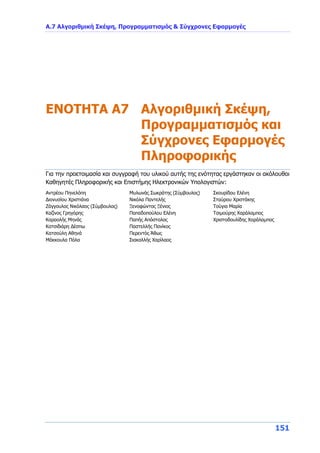 Α.7 Αλγοριθμική Σκέψη, Προγραμματισμός & Σύγχρονες Εφαρμογές
151
ENOTHTA A7 Αλγοριθμική Σκέψη,
Προγραμματισμός και
Σύγχρονες Εφαρμογές
Πληροφορικής
Για την προετοιμασία και συγγραφή του υλικού αυτής της ενότητας εργάστηκαν οι ακόλουθοι
Καθηγητές Πληροφορικής και Επιστήμης Ηλεκτρονικών Υπολογιστών:
Αντρέου Πηνελόπη
Διονυσίου Χριστιάνα
Ζάγγουλος Νικόλαος (Σύμβουλος)
Καζίνος Γρηγόρης
Καραολής Μηνάς
Κατσιδιάρη Δέσπω
Κατσούλη Αθηνά
Μάκκουλα Πόλα
Μυλωνάς Σωκράτης (Σύμβουλος)
Νικόλα Παντελής
Ξενοφώντος Ξένιος
Παπαδοπούλου Ελένη
Παπής Απόστολος
Παστελλής Πανίκος
Περεντός Άθως
Σιακαλλής Χαρίλαος
Σκουρίδου Ελένη
Σταύρου Χριστάκης
Τούγια Μαρία
Τσιμούρης Χαράλαμπος
Χριστοδουλίδης Χαράλαμπος
 