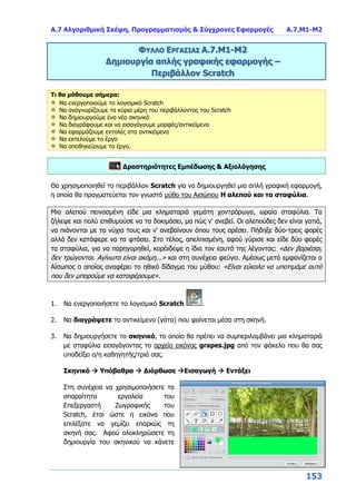 Α.7 Αλγοριθμική Σκέψη, Προγραμματισμός & Σύγχρονες Εφαρμογές Α.7.Μ1-Μ2
153
ΦΥΛΛΟ ΕΡΓΑΣΙΑΣ Α.7.M1-Μ2
Δημιουργία απλής γραφικής εφαρμογής –
Περιβάλλον Scratch
Τι θα μάθουμε σήμερα:
Να ενεργοποιούμε το λογισμικό Scratch
Να αναγνωρίζουμε τα κύρια μέρη του περιβάλλοντος του Scratch
Να δημιουργούμε ένα νέο σκηνικό
Να διαγράφουμε και να εισαγάγουμε μορφές/αντικείμενα
Να εφαρμόζουμε εντολές στα αντικείμενα
Να εκτελούμε το έργο
Να αποθηκεύουμε το έργο.
Δραστηριότητες Εμπέδωσης & Αξιολόγησης
Θα χρησιμοποιηθεί το περιβάλλον Scratch για να δημιουργηθεί μια απλή γραφική εφαρμογή,
η οποία θα πραγματεύεται τον γνωστό μύθο του Αισώπου Η αλεπού και τα σταφύλια.
Μια αλεπού πεινασμένη είδε μια κληματαριά γεμάτη χοντρόρωγα, ωραία σταφύλια. Τα
ζήλεψε και πολύ επιθυμούσε να τα δοκιμάσει, μα πώς ν' ανεβεί. Οι αλεπούδες δεν είναι γατιά,
να πιάνονται με τα νύχια τους και ν' ανεβαίνουν όπου τους αρέσει. Πήδηξε δύο-τρεις φορές
αλλά δεν κατάφερε να τα φτάσει. Στο τέλος, απελπισμένη, αφού γύρισε και είδε δύο φορές
τα σταφύλια, για να παρηγορηθεί, κορόιδεψε η ίδια τον εαυτό της λέγοντας: «Δεν βαριέσαι,
δεν τρώγονται. Αγίνωτα είναι ακόμη...» και στη συνέχεια φεύγει. Αμέσως μετά εμφανίζεται ο
Αίσωπος ο οποίος αναφέρει το ηθικό δίδαγμα του μύθου: «Είναι εύκολο να υποτιμάμε αυτό
που δεν μπορούμε να καταφέρουμε».
1. Να ενεργοποιήσετε το λογισμικό Scratch .
2. Να διαγράψετε το αντικείμενο (γάτα) που φαίνεται μέσα στη σκηνή.
3. Να δημιουργήσετε το σκηνικό, το οποίο θα πρέπει να συμπεριλαμβάνει μια κληματαριά
με σταφύλια εισαγάγοντας το αρχείο εικόνας grapes.jpg από τον φάκελο που θα σας
υποδείξει ο/η καθηγητής/τριά σας.
Σκηνικό  Υπόβαθρα  Διόρθωσε Εισαγωγή  Εντάξει
Στη συνέχεια να χρησιμοποιήσετε τα
απαραίτητα εργαλεία του
Επεξεργαστή Ζωγραφικής του
Scratch, έτσι ώστε η εικόνα που
επιλέξατε να γεμίζει επαρκώς τη
σκηνή σας. Αφού ολοκληρώσετε τη
δημιουργία του σκηνικού να κάνετε
 