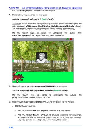 Α.7.Μ1-Μ2 Α.7 Αλγοριθμική Σκέψη, Προγραμματισμός & Σύγχρονες Εφαρμογές
154
κλικ στο «Εντάξει» για να εφαρμοστεί το νέο σκηνικό.
4. Να τοποθετήσετε μια αλεπού στη σκηνή σας.
Διάλεξε νέα μορφή από αρχείο  fox1Εντάξει
(Σημείωση: Για να εντοπίσετε τη συγκεκριμένη εικόνα θα πρέπει να ακολουθήσετε την
εξής διαδρομή: C:Program FilesScratchMediaCostumesAnimals. Φυσικά,
εάν το επιθυμείτε μπορείτε να χρησιμοποιήσετε κάποιο δικό σας αρχείο εικόνας.)
Με την τεχνική σύρε και άφησε να μεταφέρετε την αλεπού στην
κάτω αριστερή γωνιά του σκηνικού σας όπως φαίνεται πιο κάτω:
5. Να τοποθετήσετε την εικόνα esopus.jpg (ΑΙΣΩΠΟΣ) στη σκηνή σας.
Διάλεξε νέα μορφή από αρχείοΥπολογιστήςesopusΕντάξει
Με την τεχνική σύρε και άφησε να μεταφέρετε τον Αίσωπο στη
μέση του σκηνικού σας όπως φαίνεται πιο πάνω:
6. Να εισαγάγετε τώρα τις απαραίτητες εντολές για την αλεπού και τον Αίσωπο.
 ΕΝΤΟΛΕΣ για την αλεπού:
o Από την περιοχή Λίστα των Μορφών να κάνετε κλικ στην αλεπού.
o Από την περιοχή Παλέτα Εντολών να επιλέξετε διαδοχικά την απαραίτητη
κατηγορία εντολών και ακολούθως χρησιμοποιώντας την τεχνική σύρε και άφησε
να μεταφέρετε τις ακόλουθες εντολές στην περιοχή Σεναρίων.
 