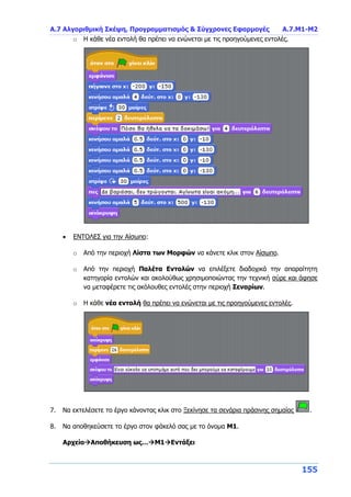 Α.7 Αλγοριθμική Σκέψη, Προγραμματισμός & Σύγχρονες Εφαρμογές Α.7.Μ1-Μ2
155
o Η κάθε νέα εντολή θα πρέπει να ενώνεται με τις προηγούμενες εντολές.
 ΕΝΤΟΛΕΣ για την Αίσωπο:
o Από την περιοχή Λίστα των Μορφών να κάνετε κλικ στον Αίσωπο.
o Από την περιοχή Παλέτα Εντολών να επιλέξετε διαδοχικά την απαραίτητη
κατηγορία εντολών και ακολούθως χρησιμοποιώντας την τεχνική σύρε και άφησε
να μεταφέρετε τις ακόλουθες εντολές στην περιοχή Σεναρίων.
o Η κάθε νέα εντολή θα πρέπει να ενώνεται με τις προηγούμενες εντολές.
7. Να εκτελέσετε το έργο κάνοντας κλικ στο Ξεκίνησε τα σενάρια πράσινης σημαίας .
8. Να αποθηκεύσετε το έργο στον φάκελό σας με το όνομα Μ1.
ΑρχείοΑποθήκευση ως…Μ1Εντάξει
 