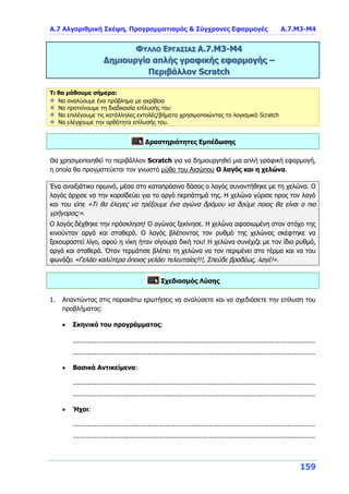 Α.7 Αλγοριθμική Σκέψη, Προγραμματισμός & Σύγχρονες Εφαρμογές Α.7.Μ3-Μ4
159
ΦΥΛΛΟ ΕΡΓΑΣΙΑΣ Α.7.M3-Μ4
Δημιουργία απλής γραφικής εφαρμογής –
Περιβάλλον Scratch
Τι θα μάθουμε σήμερα:
Να αναλύουμε ένα πρόβλημα με ακρίβεια
Να προτείνουμε τη διαδικασία επίλυσής του
Να επιλέγουμε τις κατάλληλες εντολές/βήματα χρησιμοποιώντας το λογισμικό Scratch
Να ελέγχουμε την ορθότητα επίλυσής του.
Δραστηριότητες Εμπέδωσης
Θα χρησιμοποιηθεί το περιβάλλον Scratch για να δημιουργηθεί μια απλή γραφική εφαρμογή,
η οποία θα πραγματεύεται τον γνωστό μύθο του Αισώπου Ο λαγός και η χελώνα.
Ένα ανοιξιάτικο πρωινό, μέσα στο καταπράσινο δάσος ο λαγός συναντήθηκε με τη χελώνα. Ο
λαγός άρχισε να την κοροϊδεύει για το αργό περπάτημά της. Η χελώνα γύρισε προς τον λαγό
και του είπε «Τι θα έλεγες να τρέξουμε ένα αγώνα δρόμου να δούμε ποιος θα είναι ο πιο
γρήγορος;».
Ο λαγός δέχθηκε την πρόσκληση! Ο αγώνας ξεκίνησε. Η χελώνα αφοσιωμένη στον στόχο της
κινούνταν αργά και σταθερά. Ο λαγός βλέποντας τον ρυθμό της χελώνας σκέφτηκε να
ξεκουραστεί λίγο, αφού η νίκη ήταν σίγουρα δική του! Η χελώνα συνέχιζε με τον ίδιο ρυθμό,
αργά και σταθερά. Όταν τερμάτισε βλέπει τη χελώνα να τον περιμένει στο τέρμα και να του
φωνάζει «Γελάει καλύτερα όποιος γελάει τελευταίος!!!, Σπεύδε βραδέως, λαγέ!».
Σχεδιασμός Λύσης
1. Απαντώντας στις παρακάτω ερωτήσεις να αναλύσετε και να σχεδιάσετε την επίλυση του
προβλήματος:
 Σκηνικό του προγράμματος:
...........................................................................................................................
...........................................................................................................................
 Βασικά Αντικείμενα:
...........................................................................................................................
...........................................................................................................................
 Ήχοι:
...........................................................................................................................
...........................................................................................................................
 