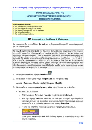 Α.7 Αλγοριθμική Σκέψη, Προγραμματισμός & Σύγχρονες Εφαρμογές Α.7.Μ5-Μ6
163
ΦΥΛΛΟ ΕΡΓΑΣΙΑΣ Α.7.M5-Μ6
Δημιουργία απλής γραφικής εφαρμογής –
Περιβάλλον Scratch
Τι θα μάθουμε σήμερα:
Να ενεργοποιούμε το λογισμικό Scratch
Να αναρτούμε ένα υφιστάμενο αρχείο
Να εφαρμόζουμε εντολές στα αντικείμενα
Να εκτελούμε το έργο
Να αποθηκεύουμε το έργο.
Δραστηριότητες Εμπέδωσης & Αξιολόγησης
Θα χρησιμοποιηθεί το περιβάλλον Scratch για να δημιουργηθεί μια απλή γραφική εφαρμογή,
για ένα απλό παιχνίδι.
Το παιχνίδι εξελίσσεται στον βυθό της θάλασσας (Σκηνικό) όπου ο πρωταγωνιστής (ψαράκι)
προσπαθεί να περάσει μέσα από κάποια σταθερά εμπόδια (κάβουρες) για να φτάσει στον
προορισμό του (άλλο ψαράκι). Τόσο οι κάβουρες όσο και το άλλο ψαράκι είναι μέρος του
σκηνικού. Το ψαράκι μετακινείται αναλόγως χρησιμοποιώντας τα πλήκτρα , ,  και .
Εάν το ψαράκι ακουμπήσει στους κάβουρες τότε θα ακουστεί ένας ήχος και θα μετακινηθεί
αυτόματα στην αρχική του θέση. Εάν το ψαράκι καταφέρει να φτάσει στον προορισμό του,
τότε θα ακουστεί ένας άλλος ήχος και το υπόβαθρο θα αλλάξει και θα εμφανιστεί ένα μήνυμα
που πληροφορεί τον χρήστη ότι τα κατάφερε.
1. Να ενεργοποιήσετε το λογισμικό Scratch .
2. Να ανοίξετε το έργο με το όνομα fishgame.sb από τον φάκελό σας.
ΑρχείοΆνοιγμα…ΥπολογιστήςfishgameΕντάξει
3. Να εισαγάγετε τώρα τις απαραίτητες εντολές για το Σκηνικό και το Ψαράκι.
 ΕΝΤΟΛΕΣ για το Σκηνικό:
o Από την περιοχή Λίστα των Μορφών να κάνετε κλικ στο Σκηνικό.
o Από την περιοχή Παλέτα Εντολών να επιλέξετε διαδοχικά την απαραίτητη
κατηγορία εντολών και ακολούθως χρησιμοποιώντας την τεχνική σύρε και άφησε
να μεταφέρετε τις ακόλουθες εντολές στην περιοχή Σεναρίων.
o Η κάθε νέα εντολή θα πρέπει να ενώνεται με τις προηγούμενες εντολές.
(Κάθε φορά που κάνουμε κλικ στην πράσινη σημαία το σκηνικό μας αλλάζει στο
αρχικό υπόβαθρο.)
 