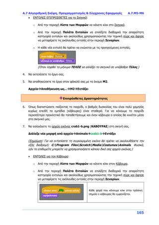 Α.7 Αλγοριθμική Σκέψη, Προγραμματισμός & Σύγχρονες Εφαρμογές Α.7.Μ5-Μ6
165
 ΕΝΤΟΛΕΣ ΕΠΙΠΡΟΣΘΕΤΕΣ για το Σκηνικό:
o Από την περιοχή Λίστα των Μορφών να κάνετε κλικ στο Σκηνικό.
o Από την περιοχή Παλέτα Εντολών να επιλέξετε διαδοχικά την απαραίτητη
κατηγορία εντολών και ακολούθως χρησιμοποιώντας την τεχνική σύρε και άφησε
να μεταφέρετε τις ακόλουθες εντολές στην περιοχή Σεναρίων.
o Η κάθε νέα εντολή θα πρέπει να ενώνεται με τις προηγούμενες εντολές.
(Όταν ληφθεί το μήνυμα ΤΕΛΟΣ να αλλάξει το σκηνικό σε υπόβαθρο Τέλος.)
4. Να εκτελέσετε το έργο σας.
5. Να αποθηκεύσετε το έργο στον φάκελό σας με το όνομα Μ2.
ΑρχείοΑποθήκευση ως…Μ2Εντάξει
+Επιπρόσθετες Δραστηριότητες
6. Όπως διαπιστώσατε παίζοντας το παιχνίδι, ο βαθμός δυσκολίας του είναι πολύ χαμηλός
κυρίως επειδή τα εμπόδια (κάβουρες) είναι σταθερά. Για να κάνουμε το παιχνίδι
περισσότερο προκλητικό θα τοποθετήσουμε και έναν κάβουρα ο οποίος θα κινείται μέσα
στο σκηνικό μας.
7. Να εισαγάγετε το αρχείο εικόνας crab1-b.png (ΚΑΒΟΥΡΑΣ) στη σκηνή σας.
Διάλεξε νέα μορφή από αρχείοAnimalscrab1-bΕντάξει
(Σημείωση: Για να εντοπίσετε τη συγκεκριμένη εικόνα θα πρέπει να ακολουθήσετε την
εξής διαδρομή: C:Program FilesScratchMediaCostumesAnimals. Φυσικά,
εάν το επιθυμείτε μπορείτε να χρησιμοποιήσετε κάποιο δικό σας αρχείο εικόνας.)
 ΕΝΤΟΛΕΣ για τον Κάβουρα:
o Από την περιοχή Λίστα των Μορφών να κάνετε κλικ στον Κάβουρα.
o Από την περιοχή Παλέτα Εντολών να επιλέξετε διαδοχικά την απαραίτητη
κατηγορία εντολών και ακολούθως χρησιμοποιώντας την τεχνική σύρε και άφησε
να μεταφέρετε τις ακόλουθες εντολές στην περιοχή Σεναρίων.
Κάθε φορά που κάνουμε κλικ στην πράσινη
σημαία ο κάβουρας θα εμφανίζεται.
 