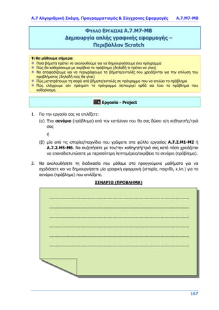 Α.7 Αλγοριθμική Σκέψη, Προγραμματισμός & Σύγχρονες Εφαρμογές Α.7.Μ7-Μ8
167
ΦΥΛΛΟ ΕΡΓΑΣΙΑΣ Α.7.M7-Μ8
Δημιουργία απλής γραφικής εφαρμογής –
Περιβάλλον Scratch
Τι θα μάθουμε σήμερα:
Ποια βήματα πρέπει να ακολουθούμε για να δημιουργήσουμε ένα πρόγραμμα
Πώς θα καθορίσουμε με ακρίβεια το πρόβλημα (δηλαδή τι πρέπει να γίνει)
Να αποφασίζουμε και να περιγράφουμε τα βήματα/εντολές που χρειάζονται για την επίλυση του
προβλήματος (δηλαδή πώς θα γίνει)
Πώς μετατρέπουμε τη σειρά από βήματα/εντολές σε πρόγραμμα που να επιλύει το πρόβλημα
Πώς ελέγχουμε εάν πράγματι το πρόγραμμα λειτουργεί ορθά και λύει το πρόβλημα που
καθορίσαμε.
Εργασία - Project
1. Για την εργασία σας να επιλέξετε:
(α) Ένα σενάριο (πρόβλημα) από τον κατάλογο που θα σας δώσει ο/η καθηγητής/τριά
σας
ή
(β) μία από τις ιστορίες/παιχνίδια που γράψατε στα φύλλα εργασίας Α.7.2.Μ1-Μ2 ή
Α.7.2.Μ5-Μ6. Να συζητήσετε με τον/την καθηγητή/τριά σας κατά πόσο χρειάζεται
να επαναδιατυπώσετε με περισσότερη λεπτομέρεια/ακρίβεια το σενάριο (πρόβλημα).
2. Να ακολουθήσετε τη διαδικασία που μάθαμε στα προηγούμενα μαθήματα για να
σχεδιάσετε και να δημιουργήσετε μία γραφική εφαρμογή (ιστορία, παιχνίδι, κ.λπ.) για το
σενάριο (πρόβλημα) που επιλέξατε.
ΣΕΝΑΡΙΟ (ΠΡΟΒΛΗΜΑ)
.......................................................................................................................
.......................................................................................................................
.......................................................................................................................
.......................................................................................................................
.......................................................................................................................
.......................................................................................................................
.......................................................................................................................
 