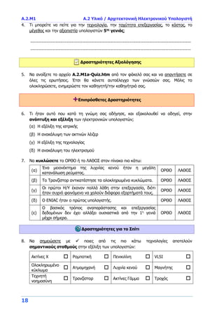 Α.2.Μ1 Α.2 Υλικό / Αρχιτεκτονική Ηλεκτρονικού Υπολογιστή
18
4. Τι μπορείτε να πείτε για την τεχνολογία, την ταχύτητα επεξεργασίας, το κόστος, το
μέγεθος και την αξιοπιστία υπολογιστών 5ης
γενιάς;
...............................................................................................................................
...............................................................................................................................
Δραστηριότητες Αξιολόγησης
5. Να ανοίξετε το αρχείο A.2.M1a-Quiz.htm από τον φάκελό σας και να απαντήσετε σε
όλες τις ερωτήσεις. Έτσι θα κάνετε αυτοέλεγχο των γνώσεών σας. Μόλις το
ολοκληρώσετε, ενημερώστε τον καθηγητή/την καθηγήτριά σας.
+Επιπρόσθετες Δραστηριότητες
6. Τι ήταν αυτό που κατά τη γνώμη σας οδήγησε, και εξακολουθεί να οδηγεί, στην
ανάπτυξη και εξέλιξη των ηλεκτρονικών υπολογιστών;
(α) Η εξέλιξη της ιατρικής
(β) Η ανακάλυψη των ακτινών λέιζερ
(γ) Η εξέλιξη της τεχνολογίας
(δ) Η ανακάλυψη του ηλεκτρισμού
7. Να κυκλώσετε το ΟΡΘΟ ή το ΛΑΘΟΣ στον πίνακα πιο κάτω:
(α)
Ένα μειονέκτημα της λυχνίας κενού ήταν η μεγάλη
κατανάλωση ρεύματος.
ΟΡΘΟ ΛΑΘΟΣ
(β) Το Τρανζίστορ αντικατέστησε τα ολοκληρωμένα κυκλώματα. ΟΡΘΟ ΛΑΘΟΣ
(γ)
Οι πρώτοι Η/Υ έκαναν πολλά λάθη στην επεξεργασία, διότι
ήταν συχνό φαινόμενο να χαλούν διάφορα εξαρτήματά τους.
ΟΡΘΟ ΛΑΘΟΣ
(δ) Ο ENIAC ήταν ο πρώτος υπολογιστής. ΟΡΘΟ ΛΑΘΟΣ
(ε)
Ο βασικός τρόπος αναπαράστασης και επεξεργασίας
δεδομένων δεν έχει αλλάξει ουσιαστικά από την 1η
γενιά
μέχρι σήμερα.
ΟΡΘΟ ΛΑΘΟΣ
Δραστηριότητες για το Σπίτι
8. Να σημειώσετε με  ποιες από τις πιο κάτω τεχνολογίες αποτελούν
σημαντικούς σταθμούς στην εξέλιξη των υπολογιστών:
Ακτίνες Χ  Ρομποτική  Πενικιλίνη  VLSI 
Ολοκληρωμένο
κύκλωμα
 Ατμομηχανή  Λυχνία κενού  Μαγνήτης 
Τεχνητή
νοημοσύνη
 Τρανζίστορ  Ακτίνες Γάμμα  Τροχός 
 