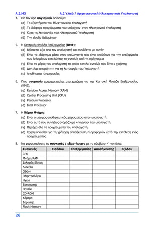 Α.2.M3 Α.2 Υλικό / Αρχιτεκτονική Ηλεκτρονικού Υπολογιστή
26
4. Με τον όρο Λογισμικό εννοούμε:
(α) Τα εξαρτήματα του Ηλεκτρονικού Υπολογιστή
(β) Τα διάφορα προγράμματα που υπάρχουν στον Ηλεκτρονικό Υπολογιστή
(γ) Όλες τις λειτουργίες του Ηλεκτρονικού Υπολογιστή
(δ) Την είσοδο δεδομένων
5. Η Κεντρική Μονάδα Επεξεργασίας (ΚΜΕ):
(α) Βρίσκεται έξω από τον υπολογιστή και συνδέεται με αυτόν
(β) Είναι το εξάρτημα μέσα στον υπολογιστή που είναι υπεύθυνο για την επεξεργασία
των δεδομένων εκτελώντας τις εντολές από το πρόγραμμα
(γ) Είναι το μέρος του υπολογιστή το οποίο εκτελεί εντολές που δίνει ο χρήστης
(δ) Δεν είναι απαραίτητη για τη λειτουργία του Υπολογιστή
(ε) Αποθηκεύει πληροφορίες
6. Ποια ονομασία χρησιμοποιείται στο εμπόριο για την Κεντρική Μονάδα Επεξεργασίας
(ΚΜΕ);
(α) Random Access Memory (RAM)
(β) Central Processing Unit (CPU)
(γ) Pentium Processor
(δ) Intel Processor
7. Η Κύρια Μνήμη:
(α) Είναι ο μόνιμος αποθηκευτικός χώρος μέσα στον υπολογιστή
(β) Είναι αυτό που συνήθως ονομάζουμε «πύργος» του υπολογιστή
(γ) Περιέχει όλα τα προγράμματα του υπολογιστή
(δ) Χρησιμοποιείται για τη γρήγορη αποθήκευση πληροφοριών κατά την εκτέλεση ενός
προγράμματος
8. Να χαρακτηρίσετε τις συσκευές / εξαρτήματα με το σύμβολο  πιο κάτω:
Συσκευές Εισόδου Επεξεργασίας Αποθήκευσης Εξόδου
CPU
Μνήμη RAM
Σκληρός δίσκος
Δισκέτα
Οθόνη
Πληκτρολόγιο
Ηχεία
Εκτυπωτής
Ποντίκι
CD-ROM
Κάμερα
Σαρωτής
Flash Memory
 