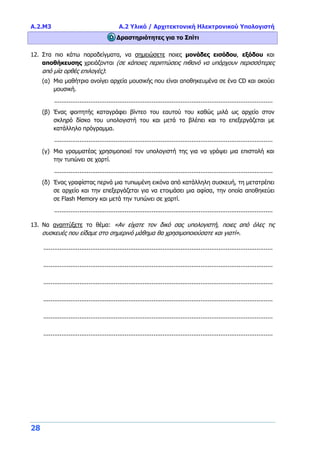 Α.2.M3 Α.2 Υλικό / Αρχιτεκτονική Ηλεκτρονικού Υπολογιστή
28
Δραστηριότητες για το Σπίτι
12. Στα πιο κάτω παραδείγματα, να σημειώσετε ποιες μονάδες εισόδου, εξόδου και
αποθήκευσης χρειάζονται (σε κάποιες περιπτώσεις πιθανό να υπάρχουν περισσότερες
από μία ορθές επιλογές):
(α) Μια μαθήτρια ανοίγει αρχεία μουσικής που είναι αποθηκευμένα σε ένα CD και ακούει
μουσική.
.........................................................................................................................
(β) Ένας φοιτητής καταγράφει βίντεο του εαυτού του καθώς μιλά ως αρχείο στον
σκληρό δίσκο του υπολογιστή του και μετά το βλέπει και το επεξεργάζεται με
κατάλληλο πρόγραμμα.
.........................................................................................................................
(γ) Μια γραμματέας χρησιμοποιεί τον υπολογιστή της για να γράψει μια επιστολή και
την τυπώνει σε χαρτί.
.........................................................................................................................
(δ) Ένας γραφίστας περνά μια τυπωμένη εικόνα από κατάλληλη συσκευή, τη μετατρέπει
σε αρχείο και την επεξεργάζεται για να ετοιμάσει μια αφίσα, την οποία αποθηκεύει
σε Flash Memory και μετά την τυπώνει σε χαρτί.
.........................................................................................................................
13. Να αναπτύξετε το θέμα: «Αν είχατε τον δικό σας υπολογιστή, ποιες από όλες τις
συσκευές που είδαμε στο σημερινό μάθημα θα χρησιμοποιούσατε και γιατί».
...............................................................................................................................
...............................................................................................................................
...............................................................................................................................
...............................................................................................................................
...............................................................................................................................
...............................................................................................................................
 