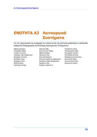 Α.3 Λειτουργικά Συστήματα
29
ENOTHTA A3 Λειτουργικά
Συστήματα
Για την προετοιμασία και συγγραφή του υλικού αυτής της ενότητας εργάστηκαν οι ακόλουθοι
Καθηγητές Πληροφορικής και Επιστήμης Ηλεκτρονικών Υπολογιστών:
Αβραάμ Χειμάρης
Γεωργιάδου Μαρία
Γεωργίου Αντώνης
Γρηγορίου Ήβη (Σύμβουλος)
Ελευθερίου Αντωνία
Θεοδώρου Ηλίας
Θεοχάρους Πόλα
Καδή Κατερίνα
Καλλιτέχνη Αστέρω
Κάρουλα Λήδα
Κωνσταντίνου Μάριος
Λιβανός Νικόλας
Μάκκουλα Πόλα
Μουμτζή Μαριάννα
Μυλωνάς Σωκράτης (Σύμβουλος)
Νεοκλέους Μαρία (Σύμβουλος)
Νεοφύτου Ρένα
Νεοφύτου Χρίστος Α.
Ξενοφώντος Ξένιος
Παπαγεωργίου Μαρία
Παπαμιχαήλ Γιώργος
Πατσαλίδης Αντώνης
Προδρόμου Κωνσταντίνος
Πρωτοπαπά Μαρία
Σωτικοπούλου Ελένη
Φουσκωτού Ιωάννα
 