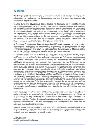 Πρόλογος
Με ιδιαίτερη χαρά και ικανοποίηση προλογίζω το έντυπο υλικό για την υποστήριξη της
διδασκαλίας του μαθήματος της Πληροφορικής και της Επιστήμης των Ηλεκτρονικών
Υπολογιστών στην Α’ Γυμνασίου.
Το υλικό αυτό είναι διαχωρισμένο σε δύο τόμους, τις Σημειώσεις και το Τετράδιο. Ο κάθε
τόμος είναι οργανωμένος σε επτά ενότητες. Κάθε ενότητα καλύπτει το φάσμα των γνώσεων,
των ικανοτήτων και των δεξιοτήτων που προκύπτουν από το γενικό σκοπό του μαθήματος,
να προετοιμάσει δηλαδή τους μαθητές και τις μαθήτριες για την ένταξή τους στην Κοινωνία
της Πληροφορίας. Τους παρέχει ικανοποιητικές γνώσεις και τους καλλιεργεί τις απαραίτητες
ικανότητες, δεξιότητες και στάσεις που θα τους επιτρέψουν την υπεύθυνη, την ενσυνείδητη,
την ασφαλή, την αποδοτική και τη δημιουργική χρήση σύγχρονων τεχνολογιών της
Πληροφορικής και της Επιστήμης των Ηλεκτρονικών Υπολογιστών.
Οι Σημειώσεις δεν αποτελούν διδακτικό εγχειρίδιο αλλά υλικό αναφοράς, το οποίο περιέχει
παραδείγματα, επεξηγήσεις και επιπρόσθετες πληροφορίες και χρησιμοποιείται ως πηγή
άντλησης πληροφοριών. Στην αρχή του κάθε κεφαλαίου διατυπώνονται οι διδακτικοί στόχοι
και στο τέλος υπάρχει σύνοψη των βασικών εννοιών για εύκολη αναφορά.
Το Τετράδιο, αποτελείται από ενδεικτικά φύλλα εργασίας, διαχωρισμένα σε δραστηριότητες
εμπέδωσης για την ανάπτυξη νέων γνώσεων, ικανοτήτων και δεξιοτήτων και αξιολόγησης
του βαθμού απόκτησης των γνώσεων αυτών, σε επιπρόσθετες δραστηριότητες για
εμβάθυνση και διεύρυνση των γνώσεων, των ικανοτήτων και των δεξιοτήτων και σε
δραστηριότητες για το σπίτι. Περιλαμβάνονται ποικίλες δραστηριότητες με διαφοροποιημένο
δείκτη δυσκολίας, ώστε να είναι δυνατή η προσαρμογή του μαθήματος στις ικανότητες, στις
απαιτήσεις και στις ανάγκες όλων των μαθητών και των μαθητριών με γνώμονα τους δείκτες
επιτυχίας του αναλυτικού προγράμματος. Υιοθετούνται σύγχρονα διδακτικά μοντέλα, που
στηρίζονται στην προώθηση εξελιγμένων μεθόδων οικοδόμησης της γνώσης. Βασικό στοιχείο
της διδακτικής προσέγγισης είναι η σύνδεση του μαθήματος με την καθημερινότητα των
μαθητών και των μαθητριών με απώτερο στόχο την ανάπτυξη της δημιουργικής και κριτικής
σκέψης και την καλλιέργεια δεξιοτήτων επικοινωνίας, συνεργασίας και συστηματικών τρόπων
προσέγγισης για την επίλυση προβλημάτων, ώστε να είναι έτοιμοι/ες για να λειτουργήσουν
στο συνεχώς μεταβαλλόμενο περιβάλλον των τεχνολογιών της πληροφορίας και των
επικοινωνιών.
Για τη δημιουργία του υλικού αυτού αλλά και του ηλεκτρονικού υλικού που το συνοδεύει, η
ομάδα υποστήριξης της εφαρμογής του Νέου Αναλυτικού Προγράμματος για το μάθημα της
Πληροφορικής και της Επιστήμης των Ηλεκτρονικών Υπολογιστών έχει υιοθετήσει ένα
καινοτόμο μοντέλο: Το υλικό δημιουργείται και διαμορφώνεται από τους υπό επιμόρφωση
μάχιμους εκπαιδευτικούς, υπό την καθοδήγηση των υποστηρικτών και μέσα από τις
εισηγήσεις τους αναθεωρείται συνεχώς.
Επιθυμώ να εκφράσω τις ευχαριστίες μου στην ομάδα επιμόρφωσης και υποστήριξης, στην
Υπηρεσία Ανάπτυξης Προγραμμάτων αλλά και στους/στις μάχιμους/ες εκπαιδευτικούς για τη
συμβολή τους στην ανάπτυξη του υλικού αυτού.
Δρ Ζήνα Πουλλή
Διευθύντρια Μέσης Εκπαίδευσης
 