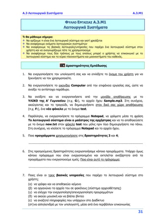 Α.3 Λειτουργικά Συστήματα Α.3.Μ1
31
ΦΥΛΛΟ ΕΡΓΑΣΙΑΣ Α.3.Μ1
Λειτουργικά Συστήματα
Τι θα μάθουμε σήμερα:
Να ορίζουμε τι είναι ένα λειτουργικό σύστημα και γιατί χρειάζεται
Να αναφέρουμε ονόματα λειτουργικών συστημάτων
Να αναφέρουμε τις βασικές λειτουργίες/υπηρεσίες που παρέχει ένα λειτουργικό σύστημα στον
χρήστη και να αναγνωρίζουμε πότε τις χρησιμοποιούμε
Να αναφέρουμε τους δύο τρόπους με τους οποίους μπορεί ο χρήστης να επικοινωνεί με το
λειτουργικό σύστημα και τα κύρια πλεονεκτήματα και μειονεκτήματα του καθενός.
Δραστηριότητες Εμπέδωσης
1. Να ενεργοποιήσετε τον υπολογιστή σας και να επιλέξετε το όνομα του χρήστη για να
ξεκινήσετε να τον χρησιμοποιείτε.
2. Να ενεργοποιήσετε το εικονίδιο Computer από την επιφάνεια εργασίας σας, ώστε να
ανοίξει το αντίστοιχο παράθυρο.
3. Να ανοίξετε και να ενεργοποιήσετε από την μονάδα αποθήκευσης με το
ΥΛΙΚΟ της Α’ Γυμνασίου (π.χ. G:), το αρχείο ήχου Sample.mp3. Στη συνέχεια,
ακούγοντας και το τραγούδι, να δημιουργήσετε στον δικό σας χώρο αποθήκευσης
(π.χ. F:), ένα νέο φάκελο με το όνομα test.
4. Παράλληλα, να ενεργοποιήσετε το πρόγραμμα Notepad, να γράψετε μέσα τη φράση
Το λειτουργικό σύστημα είναι ο μαέστρος της ορχήστρας και να το αποθηκεύσετε
με το όνομα new.txt στον φάκελο test που μόλις πριν λίγο δημιουργήσατε πιο πάνω.
Στη συνέχεια, να κλείσετε το πρόγραμμα Notepad και το αρχείο ήχου.
5. Ποια προγράμματα χρησιμοποιήσατε στις δραστηριότητες 3 και 4;
................................................................................................................................
6. Στις προηγούμενες δραστηριότητες ενεργοποιήσαμε κάποια προγράμματα. Υπάρχει όμως
κάποιο πρόγραμμα που είναι ενεργοποιημένο και εκτελείται ανεξάρτητα από τα
προγράμματα που ενεργοποιούμε εμείς; Ποιο είναι αυτό το πρόγραμμα;
................................................................................................................................
7. Ποιες είναι οι τρεις βασικές υπηρεσίες που παρέχει το λειτουργικό σύστημα στο
χρήστη;
(α) να γράφει και να αποθηκεύει κείμενο
(β) να οργανώνει τα αρχεία του σε φακέλους (σύστημα αρχειοθέτησης)
(γ) να ελέγχει την ενεργοποίηση/απενεργοποίηση προγραμμάτων
(δ) να ακούει μουσική και να βλέπει βίντεο
(ε) να αναζητεί πληροφορίες που υπάρχουν στο Διαδίκτυο
(στ)να αλληλεπιδρά με τον υπολογιστή, μέσα από ένα περιβάλλον επικοινωνίας
 
