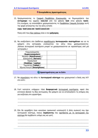 Α.3 Λειτουργικά Συστήματα Α.3.Μ1
33
+Επιπρόσθετες Δραστηριότητες
15. Χρησιμοποιώντας το Γραφικό Περιβάλλον Επικοινωνίας, να δημιουργήσετε ένα
αντίγραφο του αρχείου new.txt από τον φάκελο test στον φάκελο test2.
Στη συνέχεια, να επαναλάβετε χρησιμοποιώντας το Περιβάλλον Γραμμής Εντολών αυτή
την φορά εκτελώντας την πιο κάτω εντολή:
copy testnew.txt test2new2.txt
Ποιος από τους δύο τρόπους είναι ο πιο γρήγορος;
................................................................................................................................
16. Να αναζητήσετε στο Διαδίκτυο παραδείγματα λειτουργικών συστημάτων και να τα
γράψετε στις κατηγορίες υπολογιστών πιο κάτω όπου χρησιμοποιούνται:
(Κάποια λειτουργικά συστήματα μπορεί να χρησιμοποιούνται σε περισσότερες από μία
κατηγορίες.)
Υπερυπολογιστές
(Supercomputers)
Μεγάλοι (Mainframes) /
Διακομιστές (Servers)
Προσωπικοί
(Desktop / Laptop)
Ταμπλέτας (Tablet) /
Έξυπνο Κινητό (Smartphone)
Δραστηριότητες για το Σπίτι
17. Να σημειώσετε πιο κάτω το λειτουργικό σύστημα που χρησιμοποιεί ο δικός σας Η/Υ
στο σπίτι:
................................................................................................................................
18. Γιατί πιστεύετε υπάρχουν τόσα διαφορετικά λειτουργικά συστήματα, αφού όλα
επιτελούν βασικά τις ίδιες λειτουργίες; Να γράψετε και να αιτιολογήσετε τις απόψεις σας
για συζήτηση στο εργαστήριο.
................................................................................................................................
................................................................................................................................
................................................................................................................................
19. Εάν θα αγοράζατε έναν καινούριο προσωπικό υπολογιστή ή άλλη συσκευή που έχει
λειτουργικό σύστημα, ποιους παράγοντες που σχετίζονται με το λειτουργικό του
σύστημα θα λαμβάνατε υπόψη σας και γιατί;
................................................................................................................................
................................................................................................................................
................................................................................................................................
 
