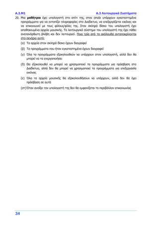 Α.3.Μ1 Α.3 Λειτουργικά Συστήματα
34
20. Μια μαθήτρια έχει υπολογιστή στο σπίτι της, στον οποίο υπάρχουν εγκατεστημένα
προγράμματα για να εντοπίζει πληροφορίες στο Διαδίκτυο, να επεξεργάζεται εικόνες και
να επικοινωνεί με τους φίλους/φίλες της. Στον σκληρό δίσκο του υπολογιστή έχει
αποθηκευμένα αρχεία μουσικής. Το λειτουργικό σύστημα του υπολογιστή της έχει πάθει
ανεπανόρθωτη βλάβη και δεν λειτουργεί. Ποια τρία από τα ακόλουθα ανταποκρίνονται
στο σενάριο αυτό;
(α) Τα αρχεία στον σκληρό δίσκο έχουν διαγραφεί
(β) Τα προγράμματα που ήταν εγκατεστημένα έχουν διαγραφεί
(γ) Όλα τα προγράμματα εξακολουθούν να υπάρχουν στον υπολογιστή, αλλά δεν θα
μπορεί να τα ενεργοποιήσει
(δ) Θα εξακολουθεί να μπορεί να χρησιμοποιεί τα προγράμματα για πρόσβαση στο
Διαδίκτυο, αλλά δεν θα μπορεί να χρησιμοποιεί τα προγράμματα για επεξεργασία
εικόνας
(ε) Όλα τα αρχεία μουσικής θα εξακολουθήσουν να υπάρχουν, αλλά δεν θα έχει
πρόσβαση σε αυτά
(στ)Όταν ανοίξει τον υπολογιστή της δεν θα εμφανίζεται το περιβάλλον επικοινωνίας
 