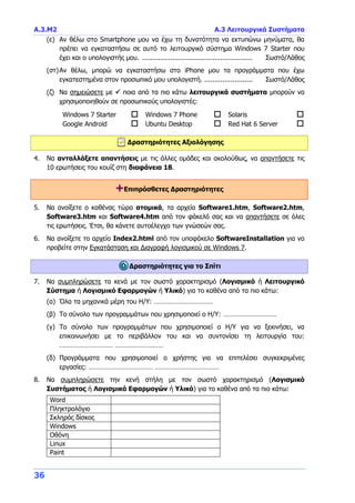 Α.3.Μ2 Α.3 Λειτουργικά Συστήματα
36
(ε) Αν θέλω στο Smartphone μου να έχω τη δυνατότητα να εκτυπώνω μηνύματα, θα
πρέπει να εγκαταστήσω σε αυτό το λειτουργικό σύστημα Windows 7 Starter που
έχει και ο υπολογιστής μου. ....................................................... Σωστό/Λάθος
(στ)Αν θέλω, μπορώ να εγκαταστήσω στο iPhone μου τα προγράμματα που έχω
εγκατεστημένα στον προσωπικό μου υπολογιστή. ........................ Σωστό/Λάθος
(ζ) Να σημειώσετε με  ποια από τα πιο κάτω λειτουργικά συστήματα μπορούν να
χρησιμοποιηθούν σε προσωπικούς υπολογιστές:
Windows 7 Starter  Windows 7 Phone  Solaris 
Google Android  Ubuntu Desktop  Red Hat 6 Server 
Δραστηριότητες Αξιολόγησης
4. Να ανταλλάξετε απαντήσεις με τις άλλες ομάδες και ακολούθως, να απαντήσετε τις
10 ερωτήσεις του κουίζ στη διαφάνεια 18.
+Επιπρόσθετες Δραστηριότητες
5. Να ανοίξετε ο καθένας τώρα ατομικά, τα αρχεία Software1.htm, Software2.htm,
Software3.htm και Software4.htm από τον φάκελό σας και να απαντήσετε σε όλες
τις ερωτήσεις. Έτσι, θα κάνετε αυτοέλεγχο των γνώσεών σας.
6. Να ανοίξετε το αρχείο Index2.html από τον υποφάκελο SoftwareInstallation για να
προβείτε στην Εγκατάσταση και Διαγραφή λογισμικού σε Windows 7.
Δραστηριότητες για το Σπίτι
7. Να συμπληρώσετε τα κενά με τον σωστό χαρακτηρισμό (Λογισμικό ή Λειτουργικό
Σύστημα ή Λογισμικό Εφαρμογών ή Υλικό) για το καθένα από τα πιο κάτω:
(α) Όλα τα μηχανικά μέρη του Η/Υ: ……………………………
(β) Το σύνολο των προγραμμάτων που χρησιμοποιεί ο Η/Υ: …………………………
(γ) Το σύνολο των προγραμμάτων που χρησιμοποιεί ο Η/Υ για να ξεκινήσει, να
επικοινωνήσει με το περιβάλλον του και να συντονίσει τη λειτουργία του:
………………………… ………………………
(δ) Προγράμματα που χρησιμοποιεί ο χρήστης για να επιτελέσει συγκεκριμένες
εργασίες: ……………………………… ………………………………
8. Να συμπληρώσετε την κενή στήλη με τον σωστό χαρακτηρισμό (Λογισμικό
Συστήματος ή Λογισμικό Εφαρμογών ή Υλικό) για το καθένα από τα πιο κάτω:
Word
Πληκτρολόγιο
Σκληρός δίσκος
Windows
Οθόνη
Linux
Paint
 