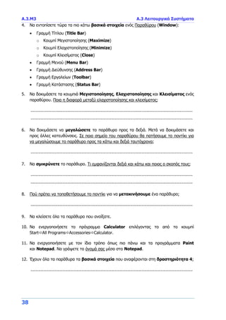 Α.3.Μ3 Α.3 Λειτουργικά Συστήματα
38
4. Να εντοπίσετε τώρα τα πιο κάτω βασικά στοιχεία ενός Παραθύρου (Window):
 Γραμμή Τίτλου (Title Bar)
o Κουμπί Μεγιστοποίησης (Maximize)
o Κουμπί Ελαχιστοποίησης (Minimize)
o Κουμπί Κλεισίματος (Close)
 Γραμμή Μενού (Menu Bar)
 Γραμμή Διεύθυνσης (Address Bar)
 Γραμμή Εργαλείων (Toolbar)
 Γραμμή Κατάστασης (Status Bar)
5. Να δοκιμάσετε τα κουμπιά Μεγιστοποίησης, Ελαχιστοποίησης και Κλεισίματος ενός
παραθύρου. Ποια η διαφορά μεταξύ ελαχιστοποίησης και κλεισίματος;
...............................................................................................................................
...............................................................................................................................
6. Να δοκιμάσετε να μεγαλώσετε το παράθυρο προς τα δεξιά. Μετά να δοκιμάσετε και
προς άλλες κατευθύνσεις. Σε ποιο σημείο του παραθύρου θα πατήσουμε το ποντίκι για
να μεγαλώσουμε το παράθυρο προς τα κάτω και δεξιά ταυτόχρονα;
...............................................................................................................................
7. Να σμικρύνετε το παράθυρο. Τι εμφανίζονται δεξιά και κάτω και ποιος ο σκοπός τους;
...............................................................................................................................
...............................................................................................................................
8. Πού πρέπει να τοποθετήσουμε το ποντίκι για να μετακινήσουμε ένα παράθυρο;
...............................................................................................................................
9. Να κλείσετε όλα τα παράθυρα που ανοίξατε.
10. Να ενεργοποιήσετε το πρόγραμμα Calculator επιλέγοντας το από το κουμπί
StartAll ProgramsAccessoriesCalculator.
11. Να ενεργοποιήσετε με τον ίδιο τρόπο όπως πιο πάνω και τα προγράμματα Paint
και Notepad. Να γράψετε το όνομά σας μέσα στο Notepad.
12. Έχουν όλα τα παράθυρα τα βασικά στοιχεία που αναφέρονται στη δραστηριότητα 4;
...............................................................................................................................
 