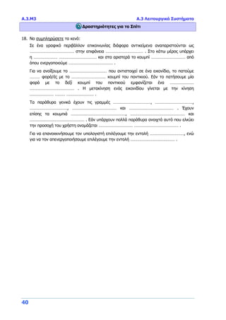Α.3.Μ3 Α.3 Λειτουργικά Συστήματα
40
Δραστηριότητες για το Σπίτι
18. Να συμπληρώσετε τα κενά:
Σε ένα γραφικό περιβάλλον επικοινωνίας διάφορα αντικείμενα αναπαριστούνται ως
………………………………… στην επιφάνεια …………………………… . Στο κάτω μέρος υπάρχει
η ………………… …………………………… και στα αριστερά το κουμπί ………………………… από
όπου ενεργοποιούμε ………………………………… .
Για να ανοίξουμε το …………………………… που αντιστοιχεί σε ένα εικονίδιο, το πατούμε
……… φορά/ές με το ………………………… κουμπί του ποντικιού. Εάν το πατήσουμε μία
φορά με το δεξί κουμπί του ποντικιού εμφανίζεται ένα …………………
………………………………… . Η μετακίνηση ενός εικονιδίου γίνεται με την κίνηση
………………… ……… …………………… .
Τα παράθυρα γενικά έχουν τις γραμμές ……………………………, ……………………………,
……………………………, ………………………………… και ………………………………… . Έχουν
επίσης τα κουμπιά …………………………………………, ………………………………………… και
………………………………………… . Εάν υπάρχουν πολλά παράθυρα ανοιχτά αυτό που ελκύει
την προσοχή του χρήστη ονομάζεται ………………………… ………………………………… .
Για να επανεκκινήσουμε τον υπολογιστή επιλέγουμε την εντολή …………………………, ενώ
για να τον απενεργοποιήσουμε επιλέγουμε την εντολή ………………………………… .
 