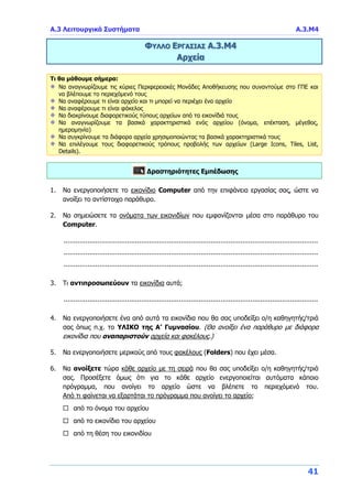 Α.3 Λειτουργικά Συστήματα Α.3.Μ4
41
ΦΥΛΛΟ ΕΡΓΑΣΙΑΣ Α.3.Μ4
Αρχεία
Τι θα μάθουμε σήμερα:
Να αναγνωρίζουμε τις κύριες Περιφερειακές Μονάδες Αποθήκευσης που συναντούμε στο ΓΠΕ και
να βλέπουμε το περιεχόμενό τους
Να αναφέρουμε τι είναι αρχείο και τι μπορεί να περιέχει ένα αρχείο
Να αναφέρουμε τι είναι φάκελος
Να διακρίνουμε διαφορετικούς τύπους αρχείων από τα εικονίδιά τους
Να αναγνωρίζουμε τα βασικά χαρακτηριστικά ενός αρχείου (όνομα, επέκταση, μέγεθος,
ημερομηνία)
Να συγκρίνουμε τα διάφορα αρχεία χρησιμοποιώντας τα βασικά χαρακτηριστικά τους
Να επιλέγουμε τους διαφορετικούς τρόπους προβολής των αρχείων (Large Icons, Tiles, List,
Details).
Δραστηριότητες Εμπέδωσης
1. Να ενεργοποιήσετε το εικονίδιο Computer από την επιφάνεια εργασίας σας, ώστε να
ανοίξει το αντίστοιχο παράθυρο.
2. Να σημειώσετε τα ονόματα των εικονιδίων που εμφανίζονται μέσα στο παράθυρο του
Computer.
................................................................................................................................
................................................................................................................................
................................................................................................................................
3. Τι αντιπροσωπεύουν τα εικονίδια αυτά;
................................................................................................................................
4. Να ενεργοποιήσετε ένα από αυτά τα εικονίδια που θα σας υποδείξει ο/η καθηγητής/τριά
σας όπως π.χ. το ΥΛΙΚΟ της Α’ Γυμνασίου. (Θα ανοίξει ένα παράθυρο με διάφορα
εικονίδια που αναπαριστούν αρχεία και φακέλους.)
5. Να ενεργοποιήσετε μερικούς από τους φακέλους (Folders) που έχει μέσα.
6. Να ανοίξετε τώρα κάθε αρχείο με τη σειρά που θα σας υποδείξει ο/η καθηγητής/τριά
σας. Προσέξετε όμως ότι για το κάθε αρχείο ενεργοποιείται αυτόματα κάποιο
πρόγραμμα, που ανοίγει το αρχείο ώστε να βλέπετε το περιεχόμενό του.
Από τι φαίνεται να εξαρτάται το πρόγραμμα που ανοίγει το αρχείο;
 από το όνομα του αρχείου
 από το εικονίδιο του αρχείου
 από τη θέση του εικονιδίου
 