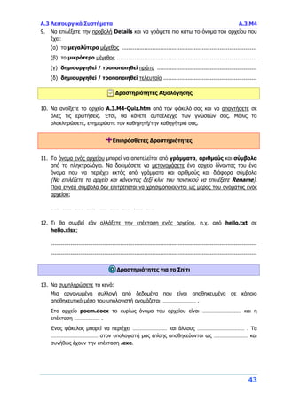 Α.3 Λειτουργικά Συστήματα Α.3.Μ4
43
9. Να επιλέξετε την προβολή Details και να γράψετε πιο κάτω το όνομα του αρχείου που
έχει:
(α) το μεγαλύτερο μέγεθος ....................................................................................
(β) το μικρότερο μέγεθος .......................................................................................
(γ) δημιουργηθεί / τροποποιηθεί πρώτο ..............................................................
(δ) δημιουργηθεί / τροποποιηθεί τελευταίο ..........................................................
Δραστηριότητες Αξιολόγησης
10. Να ανοίξετε το αρχείο A.3.M4-Quiz.htm από τον φάκελό σας και να απαντήσετε σε
όλες τις ερωτήσεις. Έτσι, θα κάνετε αυτοέλεγχο των γνώσεών σας. Μόλις το
ολοκληρώσετε, ενημερώστε τον καθηγητή/την καθηγήτριά σας.
+Επιπρόσθετες Δραστηριότητες
11. Το όνομα ενός αρχείου μπορεί να αποτελείται από γράμματα, αριθμούς και σύμβολα
από το πληκτρολόγιο. Να δοκιμάσετε να μετονομάσετε ένα αρχείο δίνοντας του ένα
όνομα που να περιέχει εκτός από γράμματα και αριθμούς και διάφορα σύμβολα
(Να επιλέξετε το αρχείο και κάνοντας δεξί κλικ του ποντικιού να επιλέξετε Rename).
Ποια εννέα σύμβολα δεν επιτρέπεται να χρησιμοποιούνται ως μέρος του ονόματος ενός
αρχείου;
…… …… …… …… …… …… …… …… ……
12. Τι θα συμβεί εάν αλλάξετε την επέκταση ενός αρχείου, π.χ. από hello.txt σε
hello.xlsx;
................................................................................................................................
................................................................................................................................
Δραστηριότητες για το Σπίτι
13. Να συμπληρώσετε τα κενά:
Μια οργανωμένη συλλογή από δεδομένα που είναι αποθηκευμένα σε κάποιο
αποθηκευτικό μέσο του υπολογιστή ονομάζεται …………………… .
Στο αρχείο poem.docx το κυρίως όνομα του αρχείου είναι ……………………… και η
επέκταση ……………… .
Ένας φάκελος μπορεί να περιέχει …………………… και άλλους …………………………… . Τα
…………………………… στον υπολογιστή μας επίσης αποθηκεύονται ως …………………… και
συνήθως έχουν την επέκταση .exe.
 