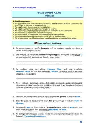 Α.3 Λειτουργικά Συστήματα Α.3.Μ5
45
ΦΥΛΛΟ ΕΡΓΑΣΙΑΣ Α.3.Μ5
Φάκελοι
Τι θα μάθουμε σήμερα:
Να αναγνωρίζουμε τις κύριες Περιφερειακές Μονάδες Αποθήκευσης και φακέλους που συναντούμε
στο ΓΠΕ και να βλέπουμε το περιεχόμενό τους
Να αναφέρουμε τι είναι φάκελος και τι υποφάκελος
Να αναφέρουμε τα πλεονεκτήματα που παρέχουν οι φάκελοι
Να αναγνωρίζουμε τη δενδροειδή ιεραρχία φακέλων και αρχείων σε έναν υπολογιστή
Να αναγνωρίζουμε τη διαδρομή ενός φακέλου/αρχείου
Να δημιουργούμε, μετονομάζουμε και διαγράφουμε αρχεία και φακέλους
Να δημιουργούμε αντίγραφο, μετακινούμε αρχεία από ένα φάκελο σε άλλο
Να χρησιμοποιούμε τον κάδο ανακύκλωσης για να διαγράφουμε και να ανακαλούμε αρχεία.
Δραστηριότητες Εμπέδωσης
1. Να ενεργοποιήσετε το εικονίδιο Computer από την επιφάνεια εργασίας σας, ώστε να
ανοίξει το αντίστοιχο παράθυρο.
2. Στη συνέχεια, να ανοίξετε τη μονάδα αποθήκευσης που αναφέρεται με το γράμμα C:
και να σημειώσετε 3 φακέλους που θεωρείτε σημαντικούς.
................................................................................................................................
................................................................................................................................
3. Να ανοίξετε τώρα τον φάκελο Program Files, μετά τον υποφάκελο
Microsoft Office και μετά τον υποφάκελο Office15. Τι περιέχει μέσα ο τελευταίος
υποφάκελος που ανοίξατε;
................................................................................................................................
4. Ποιο γράμμα αντιστοιχεί στον δικό σας προσωπικό χώρο αποθήκευσης;
(Στα πιο κάτω, όπου αναφέρεται η μονάδα αποθήκευσης F: να θεωρήσετε ότι είναι ο
δικός σας προσωπικός αποθηκευτικός χώρος.)
................................................................................................................................
5. Στον δικό σας αποθηκευτικό χώρο, να δημιουργήσετε ένα φάκελο με το όνομα user.
6. Στον ίδιο χώρο, να δημιουργήσετε ακόμη δύο φακέλους με τα ονόματα music και
pictures.
7. Στον φάκελο user, να δημιουργήσετε ένα υποφάκελο με το όνομα work μέσα στον
οποίο να δημιουργήσετε τους υποφακέλους documents και notes.
8. Να αντιγράψετε τα αρχεία κειμένου που θα σας υποδείξει ο/η καθηγητής/τριά σας στη
διαδρομή F:userworkdocuments.
 