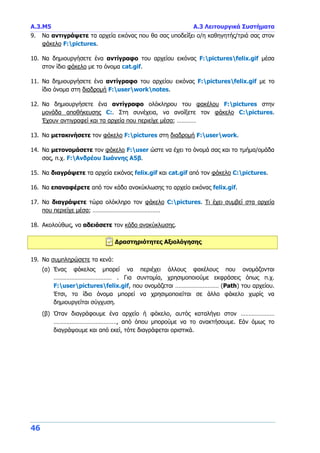 Α.3.Μ5 Α.3 Λειτουργικά Συστήματα
46
9. Να αντιγράψετε τα αρχεία εικόνας που θα σας υποδείξει ο/η καθηγητής/τριά σας στον
φάκελο F:pictures.
10. Να δημιουργήσετε ένα αντίγραφο του αρχείου εικόνας F:picturesfelix.gif μέσα
στον ίδιο φάκελο με το όνομα cat.gif.
11. Να δημιουργήσετε ένα αντίγραφο του αρχείου εικόνας F:picturesfelix.gif με το
ίδιο όνομα στη διαδρομή F:userworknotes.
12. Να δημιουργήσετε ένα αντίγραφο ολόκληρου του φακέλου F:pictures στην
μονάδα αποθήκευσης C:. Στη συνέχεια, να ανοίξετε τον φάκελο C:pictures.
Έχουν αντιγραφεί και τα αρχεία που περιείχε μέσα; …………
13. Να μετακινήσετε τον φάκελο F:pictures στη διαδρομή F:userwork.
14. Να μετονομάσετε τον φάκελο F:user ώστε να έχει το όνομά σας και το τμήμα/ομάδα
σας, π.χ. F:Ανδρέου Ιωάννης Α5β.
15. Να διαγράψετε τα αρχεία εικόνας felix.gif και cat.gif από τον φάκελο C:pictures.
16. Να επαναφέρετε από τον κάδο ανακύκλωσης το αρχείο εικόνας felix.gif.
17. Να διαγράψετε τώρα ολόκληρο τον φάκελο C:pictures. Τι έχει συμβεί στα αρχεία
που περιείχε μέσα; ……………………………………
18. Ακολούθως, να αδειάσετε τον κάδο ανακύκλωσης.
Δραστηριότητες Αξιολόγησης
19. Να συμπληρώσετε τα κενά:
(α) Ένας φάκελος μπορεί να περιέχει άλλους φακέλους που ονομάζονται
……………………………… . Για συντομία, χρησιμοποιούμε εκφράσεις όπως π.χ.
F:userpicturesfelix.gif, που ονομάζεται ……………………… (Path) του αρχείου.
Έτσι, το ίδιο όνομα μπορεί να χρησιμοποιείται σε άλλο φάκελο χωρίς να
δημιουργείται σύγχυση.
(β) Όταν διαγράφουμε ένα αρχείο ή φάκελο, αυτός καταλήγει στον …………………
…………………………………, από όπου μπορούμε να το ανακτήσουμε. Εάν όμως το
διαγράψουμε και από εκεί, τότε διαγράφεται οριστικά.
 