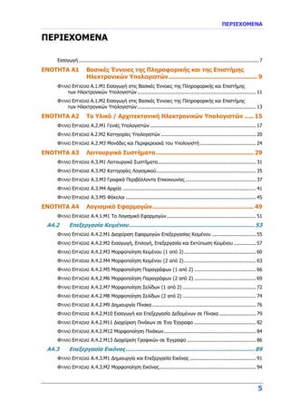 ΠΕΡΙΕΧΟΜΕΝΑ
5
ΠΕΡΙΕΧΟΜΕΝΑ
Εισαγωγή ........................................................................................................................... 7
ENOTHTA A1 Βασικές Έννοιες της Πληροφορικής και της Επιστήμης
Ηλεκτρονικών Υπολογιστών................................................. 9
ΦΥΛΛΟ ΕΡΓΑΣΙΑΣ Α.1.Μ1 Εισαγωγή στις Βασικές Έννοιες της Πληροφορικής και Επιστήμης
των Ηλεκτρονικών Υπολογιστών................................................................................. 11
ΦΥΛΛΟ ΕΡΓΑΣΙΑΣ Α.1.Μ2 Εισαγωγή στις Βασικές Έννοιες της Πληροφορικής και Επιστήμης
των Ηλεκτρονικών Υπολογιστών ................................................................................. 13
ENOTHTA A2 Το Υλικό / Αρχιτεκτονική Ηλεκτρονικών Υπολογιστών ..... 15
ΦΥΛΛΟ ΕΡΓΑΣΙΑΣ Α.2.Μ1 Γενιές Υπολογιστών ........................................................................ 17
ΦΥΛΛΟ ΕΡΓΑΣΙΑΣ Α.2.Μ2 Κατηγορίες Υπολογιστών................................................................. 20
ΦΥΛΛΟ ΕΡΓΑΣΙΑΣ Α.2.Μ3 Μονάδες και Περιφερειακά του Υπολογιστή ...................................... 24
ENOTHTA A3 Λειτουργικά Συστήματα...................................................... 29
ΦΥΛΛΟ ΕΡΓΑΣΙΑΣ Α.3.Μ1 Λειτουργικά Συστήματα................................................................... 31
ΦΥΛΛΟ ΕΡΓΑΣΙΑΣ Α.3.Μ2 Κατηγορίες Λογισμικού.................................................................... 35
ΦΥΛΛΟ ΕΡΓΑΣΙΑΣ Α.3.Μ3 Γραφικά Περιβάλλοντα Επικοινωνίας ................................................ 37
ΦΥΛΛΟ ΕΡΓΑΣΙΑΣ Α.3.Μ4 Αρχεία ........................................................................................... 41
ΦΥΛΛΟ ΕΡΓΑΣΙΑΣ Α.3.Μ5 Φάκελοι ......................................................................................... 45
ENOTHTA A4 Λογισμικό Εφαρμογών........................................................ 49
ΦΥΛΛΟ ΕΡΓΑΣΙΑΣ Α.4.1.Μ1 Το Λογισμικό Εφαρμογών............................................................. 51
A4.2 Επεξεργασία Κειμένου.......................................................................... 53
ΦΥΛΛΟ ΕΡΓΑΣΙΑΣ Α.4.2.Μ1 Διαχείριση Εφαρμογών Επεξεργασίας Κειμένου .............................. 55
ΦΥΛΛΟ ΕΡΓΑΣΙΑΣ Α.4.2.Μ2 Εισαγωγή, Επιλογή, Επεξεργασία και Εκτύπωση Κειμένου ............... 57
ΦΥΛΛΟ ΕΡΓΑΣΙΑΣ Α.4.2.Μ3 Μορφοποίηση Κειμένου (1 από 2)................................................. 60
ΦΥΛΛΟ ΕΡΓΑΣΙΑΣ Α.4.2.Μ4 Μορφοποίηση Κειμένου (2 από 2)................................................. 63
ΦΥΛΛΟ ΕΡΓΑΣΙΑΣ Α.4.2.Μ5 Μορφοποίηση Παραγράφων (1 από 2) .......................................... 66
ΦΥΛΛΟ ΕΡΓΑΣΙΑΣ Α.4.2.Μ6 Μορφοποίηση Παραγράφων (2 από 2) .......................................... 69
ΦΥΛΛΟ ΕΡΓΑΣΙΑΣ Α.4.2.Μ7 Μορφοποίηση Σελίδων (1 από 2) .................................................. 72
ΦΥΛΛΟ ΕΡΓΑΣΙΑΣ Α.4.2.Μ8 Μορφοποίηση Σελίδων (2 από 2) .................................................. 74
ΦΥΛΛΟ ΕΡΓΑΣΙΑΣ Α.4.2.Μ9 Δημιουργία Πίνακα....................................................................... 76
ΦΥΛΛΟ ΕΡΓΑΣΙΑΣ Α.4.2.Μ10 Εισαγωγή και Επεξεργασία Δεδομένων σε Πίνακα ......................... 79
ΦΥΛΛΟ ΕΡΓΑΣΙΑΣ Α.4.2.Μ11 Διαχείριση Πινάκων σε Ένα Έγγραφο .......................................... 82
ΦΥΛΛΟ ΕΡΓΑΣΙΑΣ Α.4.2.Μ12 Μορφοποίηση Πινάκων............................................................... 84
ΦΥΛΛΟ ΕΡΓΑΣΙΑΣ Α.4.2.Μ13 Διαχείριση Γραφικών σε Έγγραφο ............................................... 86
A4.3 Επεξεργασία Εικόνας............................................................................ 89
ΦΥΛΛΟ ΕΡΓΑΣΙΑΣ Α.4.3.Μ1 Δημιουργία και Επεξεργασία Εικόνας ............................................. 91
ΦΥΛΛΟ ΕΡΓΑΣΙΑΣ Α.4.3.Μ2 Μορφοποίηση Εικόνας.................................................................. 94
 