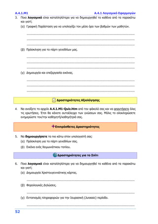 Α.4.1.M1 Α.4.1 Λογισμικό Εφαρμογών
52
3. Ποιο λογισμικό είναι καταλληλότερο για να δημιουργηθεί το καθένα από τα παρακάτω
και γιατί;
(α) Γραφική Παράσταση για να υπολογίζει τον μέσο όρο των βαθμών των μαθητών.
.........................................................................................................................
.........................................................................................................................
.........................................................................................................................
(β) Πρόσκληση για το πάρτι γενεθλίων μας.
.........................................................................................................................
.........................................................................................................................
.........................................................................................................................
(γ) Δημιουργία και επεξεργασία εικόνας.
.........................................................................................................................
.........................................................................................................................
.........................................................................................................................
Δραστηριότητες Αξιολόγησης
4. Να ανοίξετε το αρχείο A.4.1.M1-Quiz.htm από τον φάκελό σας και να απαντήσετε όλες
τις ερωτήσεις. Έτσι θα κάνετε αυτοέλεγχο των γνώσεων σας. Μόλις το ολοκληρώσετε
ενημερώστε τον/την καθηγητή/καθηγήτριά σας.
+Επιπρόσθετες Δραστηριότητες
5. Να δημιουργήσετε τα πιο κάτω στον υπολογιστή σας:
(α) Πρόσκληση για το πάρτι γενεθλίων σας.
(β) Εικόνα ενός Χειμωνιάτικου τοπίου.
Δραστηριότητες για το Σπίτι
6. Ποιο λογισμικό είναι καταλληλότερο για να δημιουργηθεί το καθένα από τα παρακάτω
και γιατί;
(α) Δημιουργία Χριστουγεννιάτικης κάρτας.
.........................................................................................................................
(β) Φορολογικές Δηλώσεις.
.........................................................................................................................
(γ) Εντοπισμός πληροφοριών για την Ιουρασική (Jurassic) περίοδο.
.........................................................................................................................
 