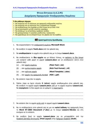 Α.4.2 Λογισμικό Εφαρμογών/Επεξεργασία Κειμένου Α.4.2.Μ1
55
ΦΥΛΛΟ ΕΡΓΑΣΙΑΣ Α.4.2.Μ1
Διαχείριση Εφαρμογών Επεξεργασίας Κειμένου
Τι θα μάθουμε σήμερα:
Να ανοίγουμε και να κλείνουμε μια εφαρμογή επεξεργασίας κειμένου
Να ανοίγουμε και να κλείνουμε ένα ή περισσότερα έγγραφα
Να αποθηκεύουμε ένα έγγραφο με άλλο όνομα και με άλλο τύπο
Να μετακινούμαστε μεταξύ ανοικτών εγγράφων
Να αλλάζουμε τις καταστάσεις προβολών σελίδας
Να χρησιμοποιούμε το εργαλείο μεγέθυνσης / σμίκρυνσης
Να εμφανίζουμε και να αποκρύπτουμε τον χάρακα και την κορδέλα.
Δραστηριότητες Εμπέδωσης
1. Να ενεργοποιήσετε τον επεξεργαστή κειμένου Microsoft Word.
2. Να ανοίξετε το αρχείο Text1.docx από τον φάκελό σας.
3. Να αποθηκεύσετε το αρχείο στον φάκελό σας με το όνομα Lesson1.docx.
4. Να αποθηκεύσετε το ίδιο αρχείο και με άλλους τύπους, να αφήσετε το ίδιο όνομα
(να ανοίγετε κάθε φορά το αρχείο Lesson1.docx και να αποθηκεύετε πάντα στον
φάκελό σας).
(α) … σαν αρχείο κειμένου (Plain Text) (.txt)
(β) … σαν εμπλουτισμένο αρχείο (Rich Text Format) (.rtf)
(γ) … σαν πρότυπο αρχείο (Word Template) (.dotx)
(δ) … σαν αρχείο της εφαρμογής Acrobat (PDF) (.pdf)
5. Να κλείσετε τώρα όλα τα αρχεία.
6. Πρέπει τώρα να έχετε σύνολο 5 (πέντε) αρχεία αποθηκευμένα στον φάκελό σας.
Να ανοίξετε το αρχικό αρχείο Lesson1.docx μαζί με το αρχείο κειμένου Lesson1.txt.
Να συγκρίνετε τα δύο αρχεία και να γράψετε τι παρατηρείτε.
................................................................................................................................
................................................................................................................................
................................................................................................................................
7. Να κλείσετε όλα τα αρχεία εκτός από το αρχικό αρχείο Lesson1.docx.
8. Να το αποθηκεύσετε στον φάκελό σας σε μια πιο παλιά έκδοση της εφαρμογής όπως
το Word 97-2003 Document (*.doc) με το όνομα Lesson1-Old.doc και στη
συνέχεια να το κλείσετε.
9. Να ανοίξετε ξανά το αρχείο Lesson1.docx και να μεταφερθείτε από την
Προβολή Διάταξης Εκτύπωσης (Print Layout) στην Πρόχειρη Προβολή (Draft).
 