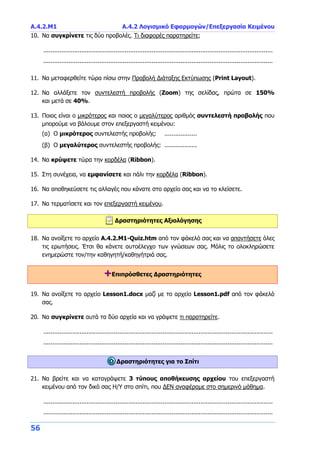 Α.4.2.Μ1 Α.4.2 Λογισμικό Εφαρμογών/Επεξεργασία Κειμένου
56
10. Να συγκρίνετε τις δύο προβολές. Τι διαφορές παρατηρείτε;
...............................................................................................................................
...............................................................................................................................
11. Να μεταφερθείτε τώρα πίσω στην Προβολή Διάταξης Εκτύπωσης (Print Layout).
12. Να αλλάξετε τον συντελεστή προβολής (Zoom) της σελίδας, πρώτα σε 150%
και μετά σε 40%.
13. Ποιος είναι ο μικρότερος και ποιος ο μεγαλύτερος αριθμός συντελεστή προβολής που
μπορούμε να βάλουμε στον επεξεργαστή κειμένου:
(α) Ο μικρότερος συντελεστής προβολής: ..................
(β) Ο μεγαλύτερος συντελεστής προβολής: ..................
14. Να κρύψετε τώρα την κορδέλα (Ribbon).
15. Στη συνέχεια, να εμφανίσετε και πάλι την κορδέλα (Ribbon).
16. Να αποθηκεύσετε τις αλλαγές που κάνατε στο αρχείο σας και να το κλείσετε.
17. Να τερματίσετε και τον επεξεργαστή κειμένου.
Δραστηριότητες Αξιολόγησης
18. Να ανοίξετε το αρχείο A.4.2.M1-Quiz.htm από τον φάκελό σας και να απαντήσετε όλες
τις ερωτήσεις. Έτσι θα κάνετε αυτοέλεγχο των γνώσεων σας. Μόλις το ολοκληρώσετε
ενημερώστε τον/την καθηγητή/καθηγήτριά σας.
+Επιπρόσθετες Δραστηριότητες
19. Να ανοίξετε το αρχείο Lesson1.docx μαζί με το αρχείο Lesson1.pdf από τον φάκελό
σας.
20. Να συγκρίνετε αυτά τα δύο αρχεία και να γράψετε τι παρατηρείτε.
...............................................................................................................................
...............................................................................................................................
Δραστηριότητες για το Σπίτι
21. Να βρείτε και να καταγράψετε 3 τύπους αποθήκευσης αρχείου του επεξεργαστή
κειμένου από τον δικό σας Η/Υ στο σπίτι, που ΔΕΝ αναφέραμε στο σημερινό μάθημα.
...............................................................................................................................
...............................................................................................................................
 