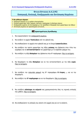 Α.4.2 Λογισμικό Εφαρμογών/Επεξεργασία Κειμένου Α.4.2.M2
57
ΦΥΛΛΟ ΕΡΓΑΣΙΑΣ Α.4.2.Μ2
Εισαγωγή, Επιλογή, Επεξεργασία και Εκτύπωση Κειμένου
Τι θα μάθουμε σήμερα:
Εισαγωγή κειμένου με τη χρήση πληκτρολογίου
Επιλογή χαρακτήρα, λέξη, γραμμή, πρόταση, παράγραφο ή ολόκληρο κείμενο
Επεξεργασία κειμένου σε ένα έγγραφο με την προσθήκη ή διαγραφή νέων χαρακτήρων και λέξεων
Εκτύπωση κειμένου σε προεπιλεγμένο εκτυπωτή.
Δραστηριότητες Εμπέδωσης
1. Να ενεργοποιήσετε τον επεξεργαστή κειμένου.
2. Να ανοίξετε το αρχείο Text2.docx από τον φάκελό σας.
3. Να αποθηκεύσετε το αρχείο στον φάκελό σας με το όνομα Lesson2a.docx.
4. Να επιλέξετε τον πρώτο χαρακτήρα της λέξης γνώσης που βρίσκεται στον τίτλο του
εγγράφου και να αντικαταστήσετε τον χαρακτήρα με το κεφαλαίο γράμμα του.
5. Να επιλέξετε τη λέξη δολαρίων που βρίσκεται στην 8η
παράγραφο. Πώς το πετύχατε;
................................................................................................................................
6. Να διαγράψετε τη λέξη δολαρίων και να την αντικαταστήσετε με την λέξη ευρώ.
Πώς το πετύχατε;
................................................................................................................................
7. Να επιλέξετε την τελευταία γραμμή της 8ης
παραγράφου Ο έτερος … και να την
διαγράψετε.
8. Να επιλέξετε την 5η
παράγραφο και να την διαγράψετε. Πώς το πετύχατε;
................................................................................................................................
................................................................................................................................
9. Να επιλέξετε ολόκληρο το κείμενό σας χρησιμοποιώντας όλες τις τεχνικές επιλογής
που μάθατε. Πώς το πετύχατε;
................................................................................................................................
................................................................................................................................
10. Να αποθηκεύσετε τις αλλαγές που κάνατε στο αρχείο σας και να το κλείσετε.
 