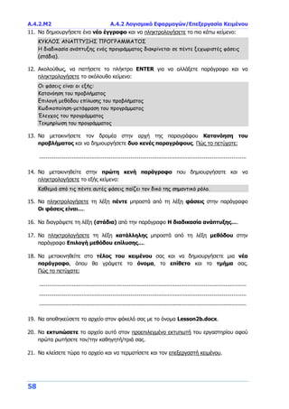 Α.4.2.Μ2 Α.4.2 Λογισμικό Εφαρμογών/Επεξεργασία Κειμένου
58
11. Να δημιουργήσετε ένα νέο έγγραφο και να πληκτρολογήσετε το πιο κάτω κείμενο:
ΚΥΚΛΟΣ ΑΝΑΠΤΥΞΗΣ ΠΡΟΓΡΑΜΜΑΤΟΣ
Η διαδικασία ανάπτυξης ενός προγράμματος διακρίνεται σε πέντε ξεχωριστές φάσεις
(στάδια).
12. Ακολούθως, να πατήσετε το πλήκτρο ENTER για να αλλάξετε παράγραφο και να
πληκτρολογήσετε το ακόλουθο κείμενο:
Οι φάσεις είναι οι εξής:
Κατανόηση του προβλήματος
Επιλογή μεθόδου επίλυσης του προβλήματος
Κωδικοποίηση-μετάφραση του προγράμματος
Έλεγχος του προγράμματος
Τεκμηρίωση του προγράμματος
13. Να μετακινήσετε τον δρομέα στην αρχή της παραγράφου Κατανόηση του
προβλήματος και να δημιουργήσετε δυο κενές παραγράφους. Πώς το πετύχατε;
...............................................................................................................................
14. Να μετακινηθείτε στην πρώτη κενή παράγραφο που δημιουργήσατε και να
πληκτρολογήσετε το εξής κείμενο:
Καθεμιά από τις πέντε αυτές φάσεις παίζει τον δικό της σημαντικό ρόλο.
15. Να πληκτρολογήσετε τη λέξη πέντε μπροστά από τη λέξη φάσεις στην παράγραφο
Οι φάσεις είναι….
16. Να διαγράψετε τη λέξη (στάδια) από την παράγραφο Η διαδικασία ανάπτυξης….
17. Να πληκτρολογήσετε τη λέξη κατάλληλης μπροστά από τη λέξη μεθόδου στην
παράγραφο Επιλογή μεθόδου επίλυσης….
18. Να μετακινηθείτε στο τέλος του κειμένου σας και να δημιουργήσετε μια νέα
παράγραφο, όπου θα γράψετε το όνομα, το επίθετο και το τμήμα σας.
Πώς το πετύχατε;
...............................................................................................................................
...............................................................................................................................
...............................................................................................................................
19. Να αποθηκεύσετε το αρχείο στον φάκελό σας με το όνομα Lesson2b.docx.
20. Να εκτυπώσετε το αρχείο αυτό στον προεπιλεγμένο εκτυπωτή του εργαστηρίου αφού
πρώτα ρωτήσετε τον/την καθηγητή/τριά σας.
21. Να κλείσετε τώρα το αρχείο και να τερματίσετε και τον επεξεργαστή κειμένου.
 