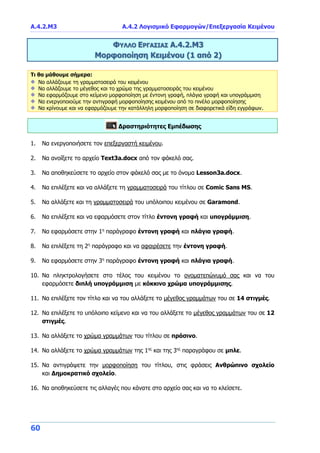 Α.4.2.Μ3 Α.4.2 Λογισμικό Εφαρμογών/Επεξεργασία Κειμένου
60
ΦΥΛΛΟ ΕΡΓΑΣΙΑΣ Α.4.2.Μ3
Μορφοποίηση Κειμένου (1 από 2)
Τι θα μάθουμε σήμερα:
Να αλλάζουμε τη γραμματοσειρά του κειμένου
Να αλλάζουμε το μέγεθος και το χρώμα της γραμματοσειράς του κειμένου
Να εφαρμόζουμε στο κείμενο μορφοποίηση με έντονη γραφή, πλάγια γραφή και υπογράμμιση
Να ενεργοποιούμε την αντιγραφή μορφοποίησης κειμένου από το πινέλο μορφοποίησης
Να κρίνουμε και να εφαρμόζουμε την κατάλληλη μορφοποίηση σε διαφορετικά είδη εγγράφων.
Δραστηριότητες Εμπέδωσης
1. Να ενεργοποιήσετε τον επεξεργαστή κειμένου.
2. Να ανοίξετε το αρχείο Text3a.docx από τον φάκελό σας.
3. Να αποθηκεύσετε το αρχείο στον φάκελό σας με το όνομα Lesson3a.docx.
4. Να επιλέξετε και να αλλάξετε τη γραμματοσειρά του τίτλου σε Comic Sans MS.
5. Να αλλάξετε και τη γραμματοσειρά του υπόλοιπου κειμένου σε Garamond.
6. Να επιλέξετε και να εφαρμόσετε στον τίτλο έντονη γραφή και υπογράμμιση.
7. Να εφαρμόσετε στην 1η
παράγραφο έντονη γραφή και πλάγια γραφή.
8. Να επιλέξετε τη 2η
παράγραφο και να αφαιρέσετε την έντονη γραφή.
9. Να εφαρμόσετε στην 3η
παράγραφο έντονη γραφή και πλάγια γραφή.
10. Να πληκτρολογήσετε στο τέλος του κειμένου το ονοματεπώνυμό σας και να του
εφαρμόσετε διπλή υπογράμμιση με κόκκινο χρώμα υπογράμμισης.
11. Να επιλέξετε τον τίτλο και να του αλλάξετε το μέγεθος γραμμάτων του σε 14 στιγμές.
12. Να επιλέξετε το υπόλοιπο κείμενο και να του αλλάξετε το μέγεθος γραμμάτων του σε 12
στιγμές.
13. Να αλλάξετε το χρώμα γραμμάτων του τίτλου σε πράσινο.
14. Να αλλάξετε το χρώμα γραμμάτων της 1ης
και της 3ης
παραγράφου σε μπλε.
15. Να αντιγράψετε την μορφοποίηση του τίτλου, στις φράσεις Ανθρώπινο σχολείο
και Δημοκρατικό σχολείο.
16. Να αποθηκεύσετε τις αλλαγές που κάνατε στο αρχείο σας και να το κλείσετε.
 