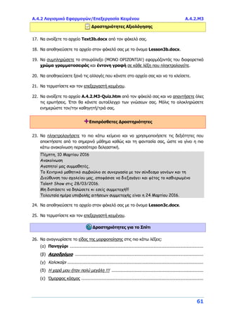 Α.4.2 Λογισμικό Εφαρμογών/Επεξεργασία Κειμένου Α.4.2.Μ3
61
Δραστηριότητες Αξιολόγησης
17. Να ανοίξετε το αρχείο Text3b.docx από τον φάκελό σας.
18. Να αποθηκεύσετε το αρχείο στον φάκελό σας με το όνομα Lesson3b.docx.
19. Να συμπληρώσετε το σταυρόλεξο (ΜΟΝΟ ΟΡΙΖΟΝΤΙΑ!) εφαρμόζοντάς του διαφορετικό
χρώμα γραμματοσειράς και έντονη γραφή σε κάθε λέξη που πληκτρολογείτε.
20. Να αποθηκεύσετε ξανά τις αλλαγές που κάνατε στο αρχείο σας και να το κλείσετε.
21. Να τερματίσετε και τον επεξεργαστή κειμένου.
22. Να ανοίξετε το αρχείο A.4.2.M3-Quiz.htm από τον φάκελό σας και να απαντήσετε όλες
τις ερωτήσεις. Έτσι θα κάνετε αυτοέλεγχο των γνώσεων σας. Μόλις το ολοκληρώσετε
ενημερώστε τον/την καθηγητή/τριά σας.
+Επιπρόσθετες Δραστηριότητες
23. Να πληκτρολογήσετε το πιο κάτω κείμενο και να χρησιμοποιήσετε τις δεξιότητες που
αποκτήσατε από το σημερινό μάθημα καθώς και τη φαντασία σας, ώστε να γίνει η πιο
κάτω ανακοίνωση περισσότερο δελεαστική.
Πέμπτη, 10 Μαρτίου 2016
Ανακοίνωση
Αγαπητοί μας συμμαθητές,
Το Κεντρικό μαθητικό συμβούλιο σε συνεργασία με τον σύνδεσμο γονέων και τη
Διεύθυνση του σχολείου μας, αποφάσισε να διεξαγάγει και φέτος το καθιερωμένο
Talent Show στις 28/03/2016.
Μη διστάσετε να δηλώσετε κι εσείς συμμετοχή!!!
Τελευταία ημέρα υποβολής αιτήσεων συμμετοχής είναι η 24 Μαρτίου 2016.
24. Να αποθηκεύσετε το αρχείο στον φάκελό σας με το όνομα Lesson3c.docx.
25. Να τερματίσετε και τον επεξεργαστή κειμένου.
Δραστηριότητες για το Σπίτι
26. Να αναγνωρίσετε το είδος της μορφοποίησης στις πιο κάτω λέξεις:
(α) Πανηγύρι .........................................................................................................
(β) Αεροδρόμιο .....................................................................................................
(γ) Καλοκαίρι ...........................................................................................................
(δ) Η χαρά μου ήταν πολύ μεγάλη !!! ........................................................................
(ε) Όμορφος κόσμος ................................................................................................
 