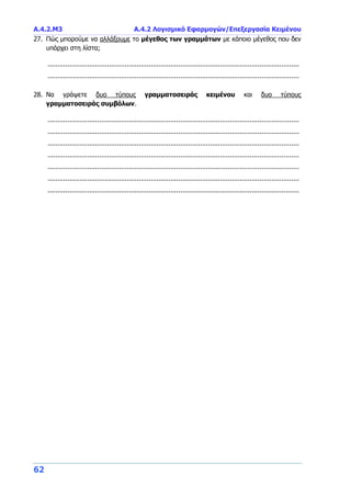 Α.4.2.Μ3 Α.4.2 Λογισμικό Εφαρμογών/Επεξεργασία Κειμένου
62
27. Πώς μπορούμε να αλλάξουμε το μέγεθος των γραμμάτων με κάποιο μέγεθος που δεν
υπάρχει στη λίστα;
...............................................................................................................................
...............................................................................................................................
28. Να γράψετε δυο τύπους γραμματοσειράς κειμένου και δυο τύπους
γραμματοσειράς συμβόλων.
...............................................................................................................................
...............................................................................................................................
...............................................................................................................................
...............................................................................................................................
...............................................................................................................................
...............................................................................................................................
...............................................................................................................................
 