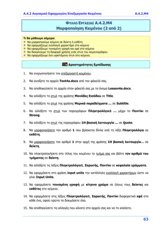 Α.4.2 Λογισμικό Εφαρμογών/Επεξεργασία Κειμένου Α.4.2.M4
63
ΦΥΛΛΟ ΕΡΓΑΣΙΑΣ Α.4.2.Μ4
Μορφοποίηση Κειμένου (2 από 2)
Τι θα μάθουμε σήμερα:
Να μορφοποιούμε κείμενο σε δείκτη ή εκθέτη
Να εφαρμόζουμε εναλλαγή χαρακτήρα στο κείμενο
Να εφαρμόζουμε τονισμένη γραφή και εφέ στο κείμενο
Να διακρίνουμε τη διαφορά χρήσης ενός στυλ του κειμενογράφου
Να εφαρμόζουμε ένα υφιστάμενο στυλ στο κείμενο.
Δραστηριότητες Εμπέδωσης
1. Να ενεργοποιήσετε τον επεξεργαστή κειμένου.
2. Να ανοίξετε το αρχείο Text4a.docx από τον φάκελό σας.
3. Να αποθηκεύσετε το αρχείο στον φάκελό σας με το όνομα Lesson4a.docx.
4. Να αλλάξετε το στυλ της φράσης Μονάδες Εισόδου σε Title.
5. Να αλλάξετε το στυλ της φράσης Μερικά παραδείγματα … σε Subtitle.
6. Να αλλάξετε το στυλ των παραγράφων Πληκτρολόγιο1 … μέχρι το Ποντίκι σε
Strong.
7. Να αλλάξετε το στυλ της παραγράφου 1Η βασική λειτουργία … σε Quote.
8. Να μορφοποιήσετε τον αριθμό 1 που βρίσκεται δίπλα από τη λέξη Πληκτρολόγιο σε
εκθέτη.
9. Να μορφοποιήσετε τον αριθμό 1 στην αρχή της φράσης 1Η βασική λειτουργία… σε
δείκτη.
10. Να πληκτρολογήσετε στο τέλος του κειμένου το τμήμα σας και βάλτε τον αριθμό του
τμήματος σε δείκτη.
11. Να αλλάξετε τις λέξεις Πληκτρολόγιο1, Σαρωτής, Ποντίκι σε κεφαλαία γράμματα.
12. Να εφαρμόσετε στη φράση input units την κατάλληλη εναλλαγή χαρακτήρων ώστε να
γίνει Input Units.
13. Να εφαρμόσετε τονισμένη γραφή με κίτρινο χρώμα σε όλους τους δείκτες και
εκθέτες στο κείμενο.
14. Να εφαρμόσετε στις λέξεις Πληκτρολόγιο1, Σαρωτής, Ποντίκι διαφορετικό εφέ στο
κάθε ένα, αφού πρώτα τα δοκιμάσετε όλα.
15. Να αποθηκεύσετε τις αλλαγές που κάνατε στο αρχείο σας και να το κλείσετε.
 